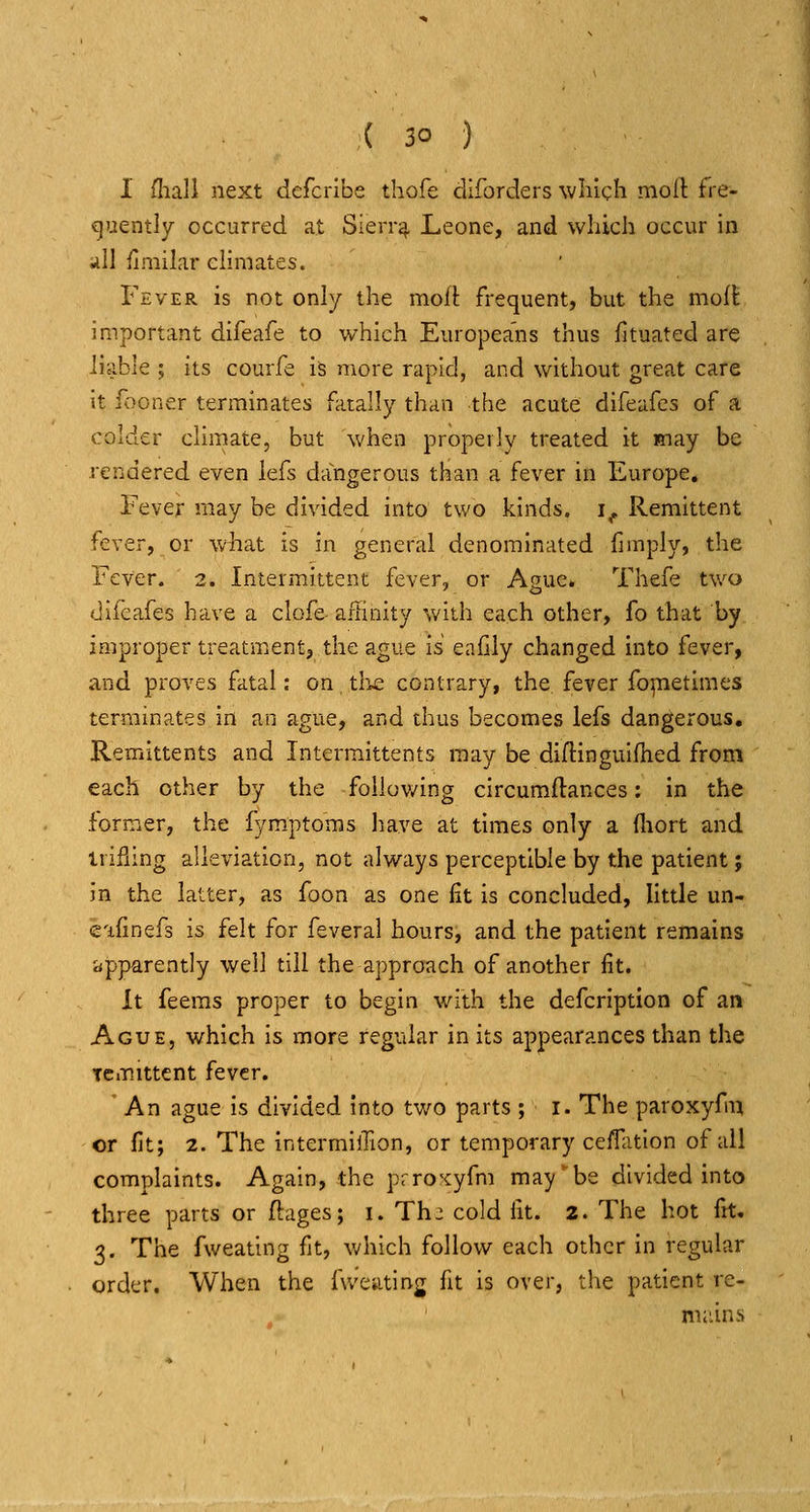 I fliall next defcribe thofe diforders which moil: fre- cjuently occurred at Sierr^ Leone, and which occur in a\\ finiilar chmates. Fever is not only the moll: frequent, but the mofl: important difeafe to which Europeans thus fituated are liable ; its courfe is more rapid, and without great care it fboner terminates fatally than the acute difeafes of a colder climate, but when properly treated it may be rendered even iefs dangerous tk'a.n a fever in Europe. Fever may be divided into two kinds, i^ Remittent fever, or what is in general denominated limply, the Fever. 2. Intermittent fcvGr^ or Ague* Thefe two difeafes have a clofe- aiiinity with each other, fo that by improper treatment, the ague is eafily changed into fever, and proves fatal: on tliwe contrary, the fever foretimes terminates in an ague, and thus becomes Iefs dangerous. Remittents and Intermittents may be diflinguifhed from each other by the follov/ing circumflances: in the former, the fym.ptoms have at times only a (liort and irifiing alleviation, not always perceptible by the patient; in the latter, as foon as one fit is concluded, little un- e'lfinefs is felt for feveral hours, and the patient remains iipparently well till the approach of another lit. it feems proper to begin with the defcription of an Ague, which is more regular in its appearances than the Tcmittcnt fever. An ague is divided into two parts ; i. The paroxyfm or fit; 2. The intermiiTion, or temporary ceiTation of ail complaints. Again, the prroxyfm may^be divided into three parts or ftages; i. Th^ cold fit. 2. The hot fit. 3. The fweating fit, which follow each other in regular order. When the fu'eating fit is over, the patient re- nii'.ins