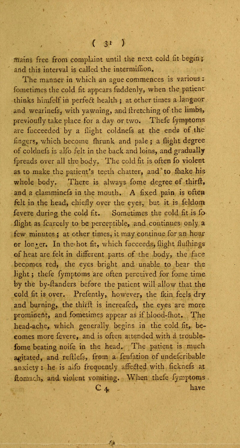 f 3^ y ittains free from complaint until the next cold fit begin; and this interval is called the intermilTion. The manner in which an ague commences is various s fometimes the cold fit appears fuddenly, when the patient thinks himfelf in perfect health ; at other times a languor and wearinefs, with yawning, and ftretching of the limbs, previoufly take place for a day or two. Thefe fymptoms are fucceeded by a flight coldnefs at the ends of the fingers, which become fhrunk and pale ; a flight degree of coldnefs is aifo felt in the back and loins, and gradually fpreads over all the body. The cold fit is often fo violent as to make the patient's teeth chatter, and'to fhake his whole body. There is always fom.e degree of thirft, and a clamminefs in the mouth. A fixed pain is oftea felt in the head, chiefly over the eyes, but it is feldom fevere during the cold ft. Sometimes the cold fit is fo flight as fcarcely to be perceptible, and continues only a few minutes ; at other times, It ma/ continue for an hour or lon^f^er. In the-hot fit, which fucceeds, flight flufhings of heat are felt in different parts of the body, the face becomes red, the eyes bright and- unable to bear the light; thefe fymptoms are often perceived for fome time by the by-flanders before the patient will allow that the eold fit is over. Prefently,. however, the (kin feels dry and burning, the thlrft is increafed, the eyes are more prominertt, and fametimes appear as if blood-fliot. The head-ache, which generally begins in the cold fit, be- comes more fevere, and is often attended with a trouble- fome beating noife in the head.. The patient is much agitated, and reftlefs, from a fenfation of undefcribable anxiety : he is aifo frequently affefted with ficknefs at ftomach, and violent vomiting. When thefe fymptoms C 4^ have