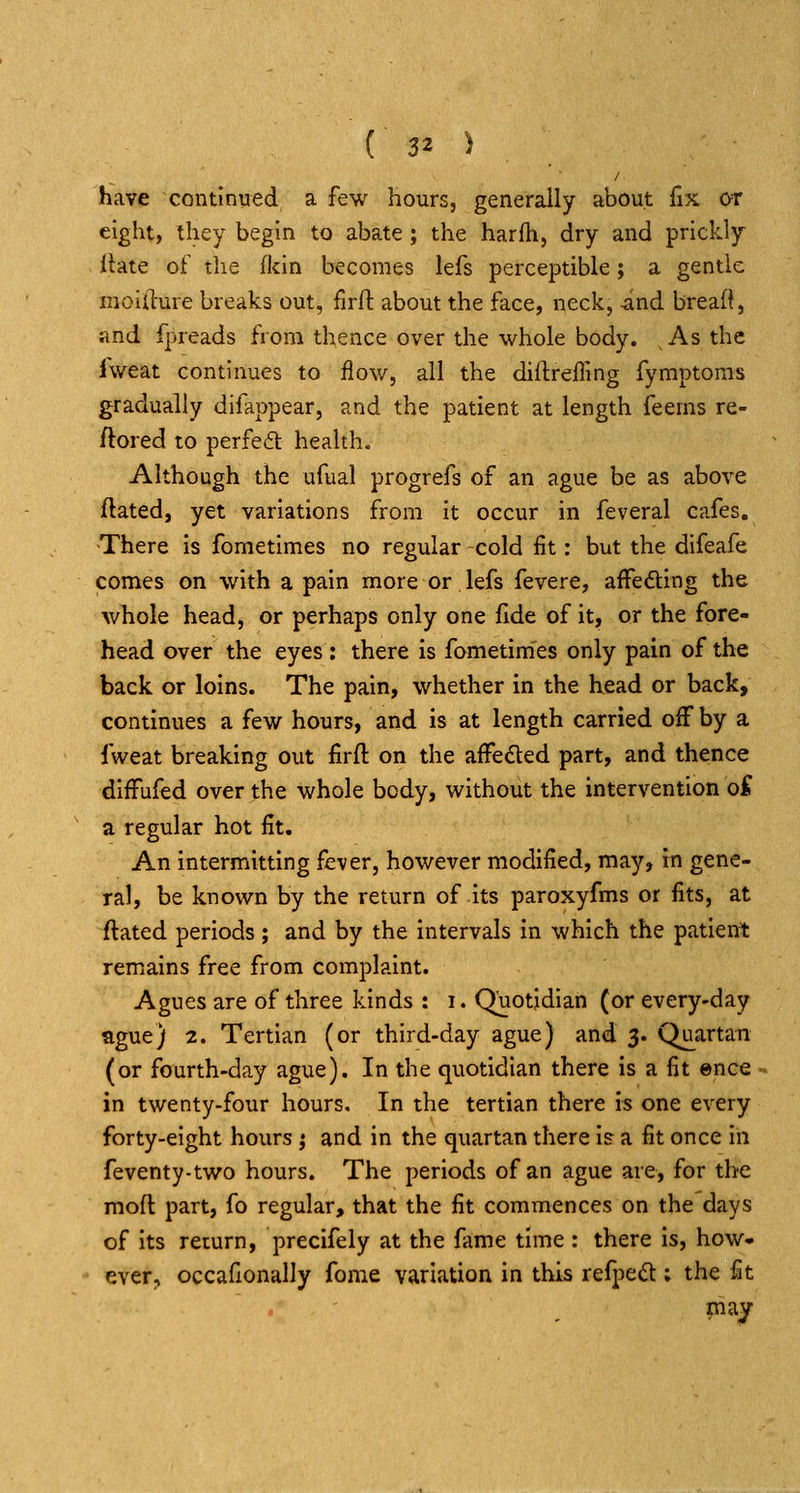 have continued a few hours, generally about fix or eight, they begin to abate ; the harfh, dry and prickly Ibte of the flcin becomes lefs perceptible; a gentle moifture breaks out, firft about the face, neck, -and breaf^, and fpreads from thence over the whole body. As the fweat continues to flov/, all the diifrefling fymptoms gradually difappear, and the patient at length feems re- ftored to perfe6t health. Although the ufual progrefs of an ague be as above ftated, yet variations from it occur in feveral cafes. There is fometimes no regular cold fit: but the difeafe comes on with a pain more or lefs fevere, afFeding the whole head, or perhaps only one fide of it, or the fore- head over the eyes: there is fometimes only pain of the back or loins. The pain, whether in the head or back, continues a few hours, and is at length carried off by a fweat breaking out firft on the affeded part, and thence dlffufed over the whole body, without the intervention o^ a regular hot fit. An intermitting fever, however modified, may, in gene- ral, be known by the return of its paroxyfms or fits, at ftated periods; and by the intervals in which the patient remains free from complaint. Agues are of three kinds : i. Quotidian (or every-day ague) 2. Tertian (or third-day ague) and 3. Quartan (or faurth-day ague). In the quotidian there is a fit ence in twenty-four hours. In the tertian there is one every forty-eight hours ; and in the quartan there is a fit once in feventy-two hours. The periods of an ague are, for the moft part, fo regular, that the fit commences on the days of its return, precifely at the fame time : there is, how* ever, occafionally fome variation in this refpecS : the fit maj