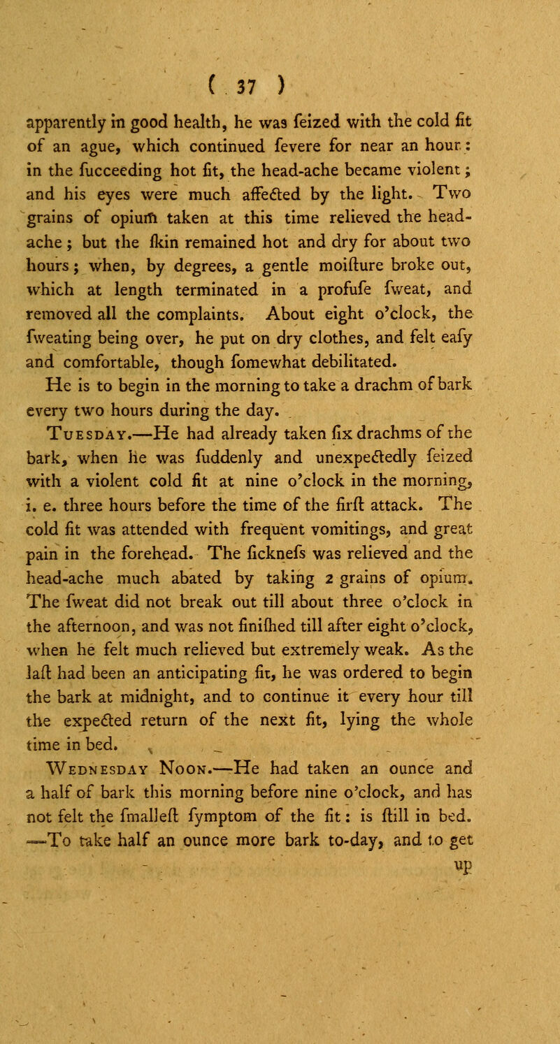apparently in good health, he was feized with the cold fit of an ague, which continued fevere for near an hour: in the fucceeding hot fit, the head-ache became violent; and his eyes were much affedted by the light. Two grains of opiuifi taken at this time relieved the head- ache ; but the Ikin remained hot and dry for about two hours; when, by degrees, a gentle moifture broke out, which at length terminated in a profufe fweat, and removed all the complaints. About eight o'clock, the fweating being over, he put on dry clothes, and felt eafy and comfortable, though fomewhat debilitated. He is to begin in the morning to take a drachm of bark every two hours during the day. Tuesday.—He had already taken fix drachms of the bark, when he was fuddenly and unexpedtedly feized with a violent cold lit at nine o'clock in the morning, i. e. three hours before the time of the firft attack. The cold fit was attended with frequent vomitings, and great pain in the forehead. The ficknefs was relieved and the head-ache much abated by taking 2 grains of opium. The fweat did not break out till about three o'clock in the afternoon, and was not finiflied till after eight o'clock, when he felt much relieved but extremely weak. As the lad had been an anticipating fit, he was ordered to begin the bark at midnight, and to continue it every hour till the expeded return of the next fit, lying the whole time in bed. ,, ._ Wednesday Noon.—He had taken an ounce and a half of bark this morning before nine o'clock, and has not felt the fmalJeft fymptom of the fit: is ftill in bed. —To take half an ounce more bark to-day, and t.o get up