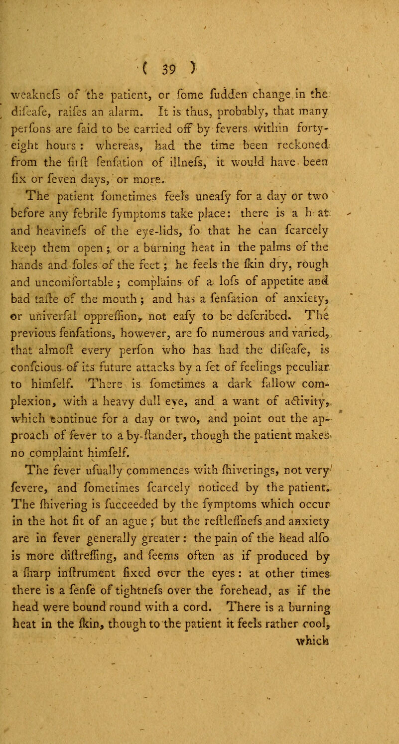 weaknefs of the patient, or fome fuiiden change in the difeafe, raifes an alarm. It is thus, probably, that many perfbns are faid to be carried ofF by fevers within forty- eight hours : whereas, had the time been reckoned; from the firfl fenfation of ilinefs, it would have been fix or fcven days, or more. The patient fome times feels uneafy for a day or two ' before any febrile fymptoms take place: there is a h' at: and heavinefs of the eye-lids, fo that he can fcarcely keep them open j, or a burning heat in the palms of the hands and foles of the feet; he feels the fkin dry, rough and uncomfortable ; complains of a lofs of appetite and bad tafte of the mouth ; and hai a fenfation of anxiety, ©r univerfal opprefiion,, not eafy to be defcribed. The previous fenfations, however, are fo numerous and varied, that almofl: every perfon who has had the difeafe, is confcious of its future attacks by a fet of feelings peculiar. to hirafelf. There is fometimes a dark fallow com- plexion, with a heavy dull eye, and a want of a<5llvity,. which continue for a day or two, and point out the ap- proach of fever to a by-ftander, though the patient makes- no complaint himfelf. The fever ufually commences with fhiverings, not very' fevere, and fometimes fcarcely noticed by the patient.. The fhivering is fucceeded by the fymptoms which occur in the hot fit of an ague ; but the reftleflhefs and anxiety are in fever generally greater : the pain of the head alfo is m.ore diftrelling, and feems often as if produced by a fimrp inftrument fixed over the eyes: at other times there is a fenfe of tlghtnefs over the forehead, as if the head were bound round with a cord. There is a burning heat in the fldn, though to the patient it feels rather cool, which