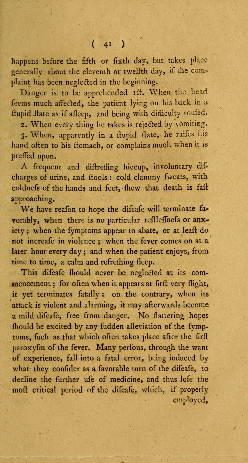 happens before the fifth or fixth day, but takes place generally about the eleventh or twelfth day, if the com- plaint has been negle(5led in the beginning. Danger is to be apprehended ift. When the head feems much affeded, the patient lying on his back in a flupid ilate as if afleep, and being with dimculty roufed. 2. When every thing he takes is reje<5led by vomiting. 3. When, apparently in a ftupid ftate, he raifes his hand often to his ftomach, or complains much when it is prefTed upon. A frequenc and diflrreffing hiccup, involuntary dif- charges of urine, and flools : cold clammy fweats, with coldnefs of the hands and feet, fliew that death is faft approaching. We have reafon to hope the diieafe will terminate fa- vorably, when there is no particular reftleffnefs or anx- iety ; when the fymptoms appear to abate, or at leaft da not increafe in violence ; when the fever comes on at a later hour every day ; and when the patient enjoys, from time to time, a calm and refrefhing fleep. This difeafe fhould never be negle<5ted at its com- mencement ; for often when it appears at firft very flight, it yet terminates fatally : on the contrary, when its attack is violent and alarming, it may afterwards become a mild difeafe, free from danger. No flatiering hopes fhould be excited by any fudden alleviation of the fymp- toms, fuch as that which often takes place after the firft paroxyfm of the fever. Many perfons, through the want of experience, fall into a fatal error, being induced by what they confider as a favorable turn of the difeafe, to decline the further ufe of medicine, and thus lofe the moft critical period of the difeafe, which, if properly employed.