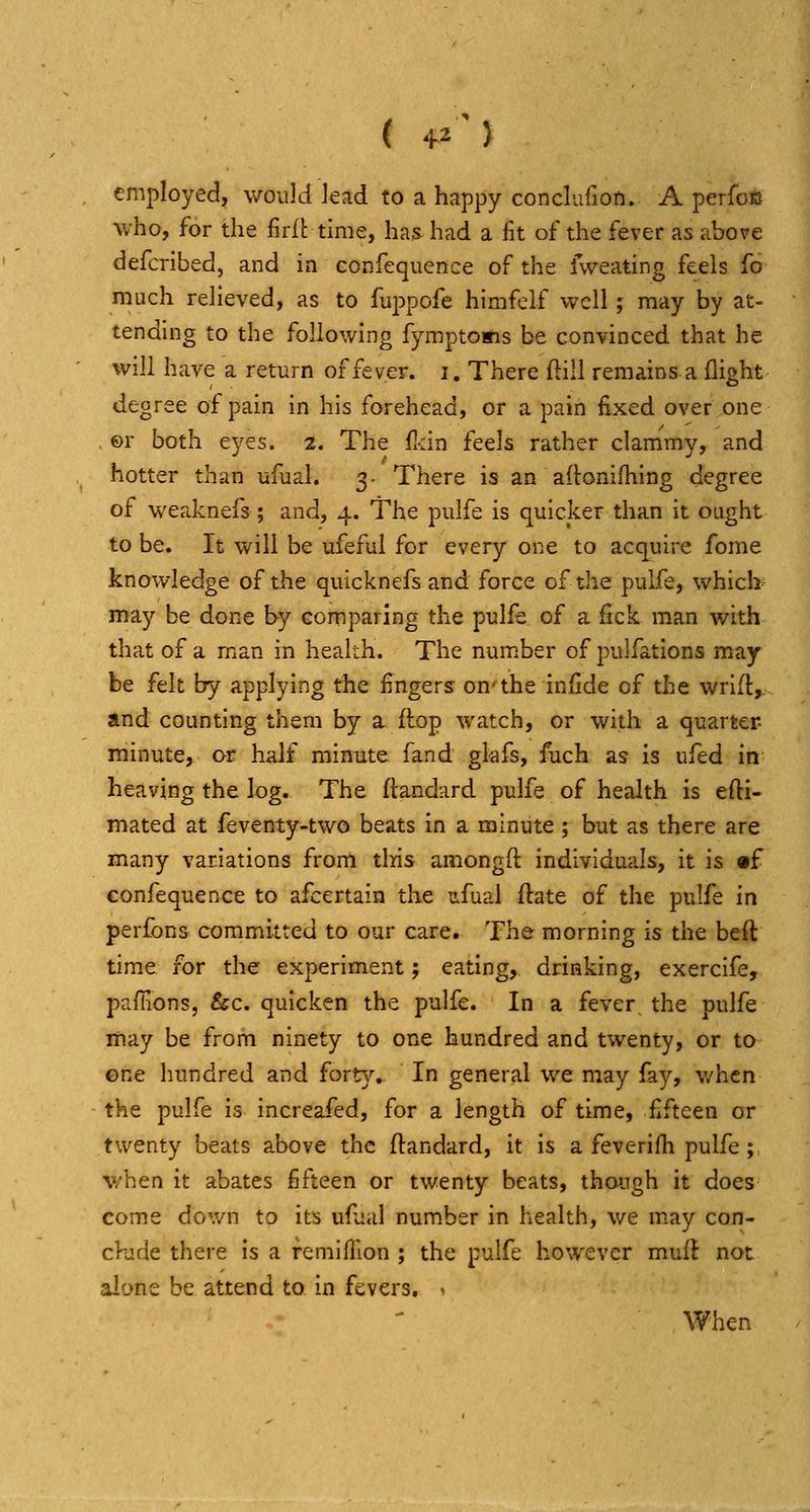 ( +2 5 employed, would lead to a happy conclufion. A perfcB who, for the firft time, has had a fit of the fever as above defcribed, and in confequence of the fweating feels fo much relieved, as to fuppofe himfelf well; may by at- tending to the following fymptoBis be convinced that he will have a return of fever, i. There ftill remains a flight degree of pain in his forehead, or a pain fixed over one . ©r both eyes. 2. The fidn £ed& rather clammy, and hotter than ufual. 3. There is an aftonifhing degree of weaknefs ; and, 4. The pulfe is quicker than it ought to be. It will be ufeful for every one to acquire fome knowledge of the quicknefsand force of the pulfe, whicb may be done by comparing the pulfe of a fick man with that of a man in health. The number of pulfations may be felt by applying the fingers on'the infide of the wrift,. and counting them by a flop watch, or with a quarter- minute, or half minute fand glafs, fuch as is ufed in heaving the log. The ftandard pulfe of health is efti- mated at feventy-two beats in a minute; but as there are many variations from tlris amongft individuals, it is «f confequence to afcertain the ufual ftate of the pulfe in perfons committed to our care. The morning is the beft time for the experiment; eating, drinking, exercife, paffions, &c. quicken the pulfe. In a fever the pulfe may be from ninety to one hundred and twenty, or to ©ne hundred and forty,. In general we may fay, v/hcn the pulfe is increafed, for a length of time, fifteen or twenty beats above the ftandard, it is a feverifi^i pulfe ; v/hen it abates fifteen or twenty beats, though it does come down to its ufaul number in health, we m.ay con- clude there is a remiffion ; the pulfe however muft not alone be attend to in fevers, > When