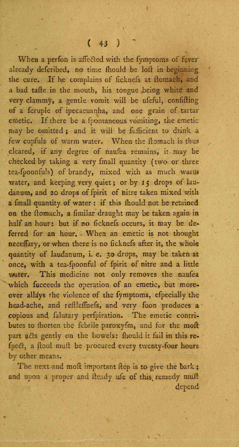 When a perfon is affeded with the fymptoras of f§vcr already defcribed, no time fiiould be loft in beginning the cure. If he complains of ficknefs at ftomach, and a bad tafte in the mouth, his tongue Jjeing white and very clammy, a gentle vomit will be ufeful, confifting of a fcruple of ipecacuanha, and one grain of tartar emetic. If there be a fpontaneous vomiting, the emetic may be omitted ; and it will be fufficient to drink a few cupfuls of warm water. AVhen the ftomach is thus cleared, if any degree of naufea remains, it-may be checked by taking a very fmall quantity (two or three tea-fpoonfuls) of brandy, mixed with as much warm water, and keeping very quiet; or by 15 drops of lau- danum, and 20 drops of fpirit of nitre taken mixed with a fmall quantity of water : if this ftiould not be retained on the ftomach, a fimilar draught may be taken, again in half an hour; but if no ficknefs occurs, it may be de- ferred for an hour, . When an emetic is not thought neceffary, or when there is no (icknefs after it, the whole quantity of laudanum, i. e. 30 drops, may be taken at once, with a tea-fpoonfui of fpirit of nitre and a little water. This medicine not only removes the naufea which fucceeds the operation of an emetic, bat more- over allaiys the violence of the fymptoms, efpecially the head-ache, and reftleftnefs, and very foon produces a copious and falatary perf|:iration. The emeti-c contri- butes to fliorten the febrile paroxyfm, and for the moftr part g6ls gently on the bowels: fliould it fail in this re- fjoed, a ftool mufl be procured every tv/enty-four hours by other means. The next-and moft important ftep Is to give the bark; and upon a proper and fteady u-fe of this, remedy muft depend