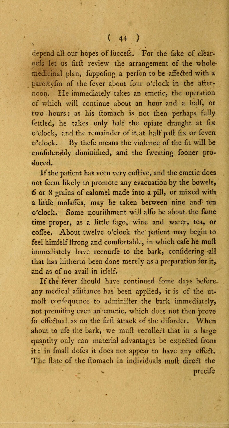 depend all our hopes of fuccefs. For the fake of clear- nefs let us firft review the arrangement of the whole- medicinal plan, fuppofing a perfon to be affecftecl with a paroxyfm of the fever about four o'clock in the after- noon. He immediately takes an emetic, the operation of which will continue about an hour and a half, or two hours: as his ftomach is not then perhaps fully fettled, he takes only half the opiate draught at fix o'clock, and the remainder of it at half paft fix or feven o'clock. By thefe means the violence of the fit will be confiderafbly diminifhed, and the fweating fooner pro- duced. If the patient has veen very coftive, and the emetic does not feem hkely to promote any evacuation by the bowels, 6 or 8 grains of calomel made into a pill, or mixed with a little moIafTes, may be taken between nine and ten o'clock. Some nourifhment will alfo be about the fame time proper, as a little fago, wine and v/ater, tea, or coffee. About twelve o'clock the patient may begin to feel himfelf flrong and comfortable, in which cafe he muft immediately have recourfe to the bark, confidering all that has hitherto been done merely as a preparation for it, and as of no avail in itfelf. If the fever fliould have continued fome days before any medical affiftance has been appHed, it is of the ut- moft confcquence to adminifter the bark Immedialely, not premifing even an emetic, which does not then prove fo effeftual as on the firfl attack of the diforder. When about to ufe the bark, we muft recolledl that in a large quantity only can material advantages be expected from it: in fmall dofes it does not appear to have any effe<5l. The (late of the ftomach in individuals muft dire6l the precife