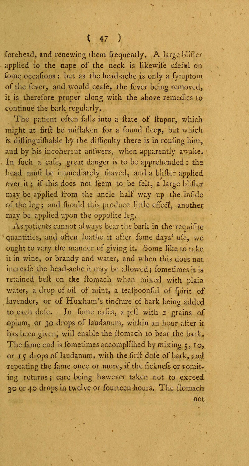 forehead, and renewing them frequently. A large blifkr appHed to the nape of the neck is Hkewife ufefial on fome occafions : but as the head-ache is only a fymptom of the fever, and would ceafe, the fever being removed, it is therefore proper along with the above remedies to continue the bark regularly. The patient often falls into a ftate of ftupor, which might at firft be mirtaken for a found Qeep, but which is diftinguifliable hy the difficulty th^ere is in rouung him, and by his incoherent anfwers, when apparently awake, ' In fuch a cafe, great danger is to be apprehended : the head mud be immediately ihaved, and a blifler applied over it; if this does not fgem to be felt, a large blifter may be applied from the ancle half way up the.infide of the leg; and fhould this produce little efrecf?, another may be applied upon the oppofite leg. As patients cannot always bear the bark in therequilite •quantities, and often loathe it after fome days' ufe, we ought to vary the manner of giving it. Some like to take it in wine, or brandy and water, and when this does not increafe the head-ache it may be allowed; fometimes it is retained bed on the flomach when mixed with plain water, a drop of oil of mint, a teafpoonful of fpirit of /lavender, or of Huxham's tindlure of bark being added to each dole. In fom.e cafes, a pill with 2 grains of ;Opium, or 30 drops of laudanum, within an hour after it has been given, will enable the flomach to bear the bark. The fame end is fometimes accomplfflied by mixing 5,10, or 15 drops of laudanum, with the Hrfl dofe of bark, and repeating the fame once or more, if the iicknefs or vomit- ing returns; care being however taken not to exceed 30 or 40 drops in twelve or fourteen hours. The flomach not