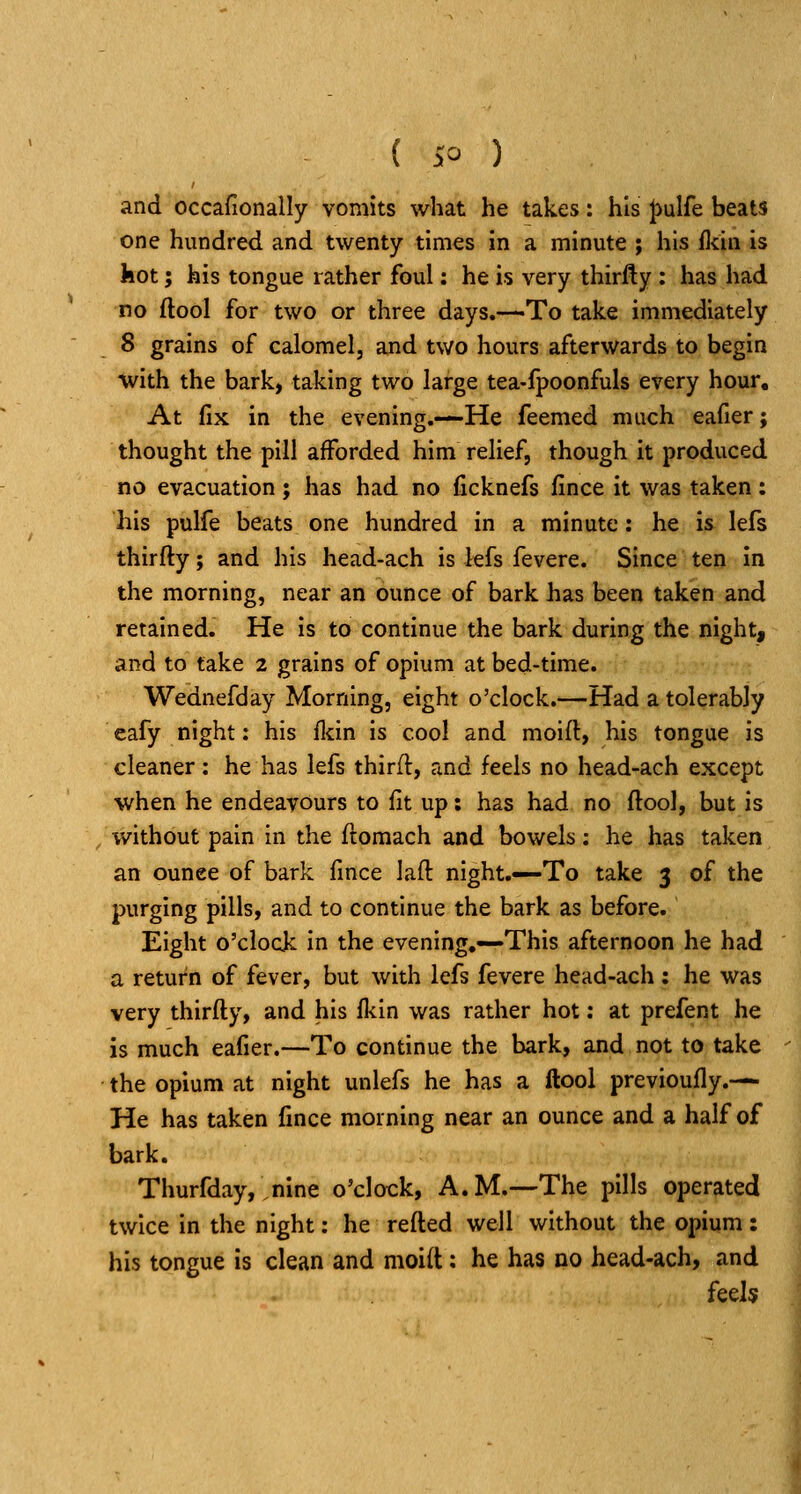 and occafionally vomits what he takes: his J)ulfe beats one hundred and twenty times in a minute ; his fldn is kot; his tongue rather foul: he is very thirfty : has had no flool for two or three days.—To take immediately 8 grains of calomel, and two hours afterwards to begin with the bark, taking two large tea-fpoonfuls every hour. At fix in the evening.—He feemed much eafier; thought the pill afforded him relief, though it produced no evacuation; has had no ficknefs fince it was taken: his pulfe beats one hundred in a minute: he is lefs thirfty; and his head-ach is lefs fevere. Since ten in the morning, near an ounce of bark has been taken and retained. He is to continue the bark during the night, and to take 2 grains of opium at bed-time. Wednefday Morning, eight o'clock.—Had a tolerably cafy night; his fliin is cool and moift, his tongue is cleaner: he has lefs third:, and feels no head-ach except ■when he endeavours to fit up: has had no ftool, but is , v/ithout pain in the ftomach and bowels; he has taken an ounee of bark fince laft night.—To take 3 of the purging pills, and to continue the bark as before. Eight o'clock in the evening,—^This afternoon he had a return of fever, but with lefs fevere head-ach : he was very thirfty, and his lliin was rather hot: at prefent he is much eafier.—To continue the bark, and not to take the opium at night unlefs he has a ftool previoufly.— He has taken fince morning near an ounce and a half of bark. Thurfday,.nine o'clock, A.M.—The pills operated twice in the night: he refted well without the opium: his tongue is clean and moid: he has no head-ach, and