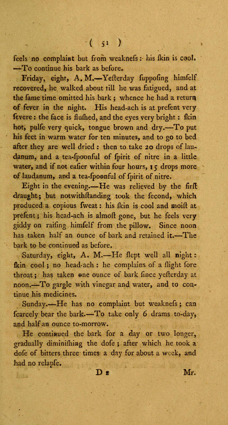 feels no complalet but from weaknefs: his fkin is cool, —To continue his bark as before* Friday, eight, A. M.—Yefterday fuppofing himfelf recovered, he walked about till he was fatigued, and at the fame time omitted his bark; whence he had a return of fever in the night. His head-ach is at prefent very fevere: the face is fiuftied, and the eyes very bright: flcin hot, pulfe very quick, tongue brown and dry.—To put his feet in warm water for ten minutes, and to go to bed after they are well dried : then to take 20 drops of lau- danum, and a tea-fpoonful of fpirit of nitre in a little water, and if not eafier within four hours, 15 drops more of laudanum, and a tea-fpoonful of fpirit of nitre. Eight in the evening—He was relieved by the firll draught; but notwithftanding took the fecond, which produced a copious fweat: his fl<in is cool and moift at prefent; his head-ach is almoft gone, but he feels very giddy on raifing himfelf from the pillow. Since noon has taken half an ounce of bark and retained it.—The bark to be continued as before. Saturday, eight, A. M.—He flept well all night: Ikin cool; no head-ach : he complains of a flight fore throat; has taken ene ounce of bark fince yeftcrday at noon.—To gargle with vinegar and water, and to con- tinue his medicines. Sunday.—He has no complaint but weaknefs; can fcarcely bear the bark.—To take only 6 drams to-day, and half an ounce to-morrow. He continued the bark for a day or two longer, gradually diminifliiHg the dofe ; after which he took a dofe of bitters three times a day for about a week, and had no relapfe, D« Mr.