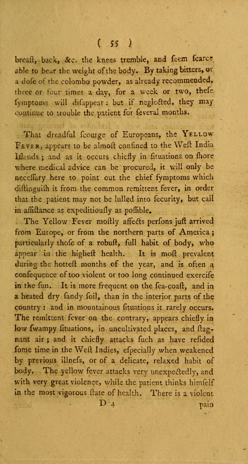 bread, back, Sec. the knees tremble, and feem fcarcc able to bear the weight of the body. By taking bitters, or a dofe of the Colombo powder, as already recommended, three or Four times a day, for a week or two, thefe fymptoms will difippear: but if negie<5led, they may continue t6 trouble the patient for feveral months. That dreadful fcourge of Europeans, the Yellow F£V£R, appears to be almoft confined to the Well India Illcinds J and as it occurs chiefly in fituations on fliore where medical advice can be procured, it will only be neceiliiry here to point out the chief fymptoms which diftinguilh it from the common remittent fever, in order that the patient may not be lulled into fecurity, but call in afliftance as expeditioully as polTible, The Yellow Fever moftly affeds perfons juft arrived from Europe, or from the northern parts of America; particularly thofe of a robuft, full habit of body, who appear in the higheft health. It is moft prevalent daring the hottell: months of the year, and is often a confequence of too violent or too long continued exercife in the fun. It is more frequent on the fea-coafl, and in a heated dry fandy foil, than in the interior parts of the country : and in mountainous fituations it rarely occurs. The remittent fever on the contrary, appears chiefly in low fwampy fituations, in uncultivated places, and flag- nant air ; and it chiefly attacks fuch as have refided fome time in the Weft Indies, efpecially when weakened by previous illnefs, or of a delicate, relaxed habit of body. The yellow fever attacks very unexpectedly, and with very great violence, while the patient thinks himfelf in the most vigorous flate of health. There is a violent I^ '4 pain