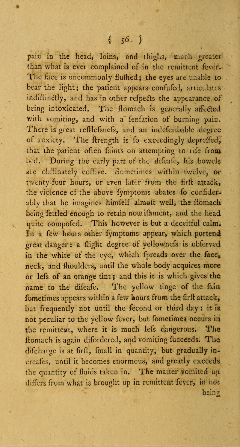 pain in the head, loins, and thighs, much greater than what is ever complained of in the remittent fever. The fiice is uncommonly flufhed; the eyes are unable to bear the light; the patient appears confufed, articulates indiflinclly, and has in other refpe*5ls the appearance of being intoxicated. The ftomach is generally aifeded l^'ith vomiting, and with a.' fcHfation of burning pain. There is great reftlefsnefs, and an indefcribable degree of anxiety. The ftrength is fo exceedingly depreffed, that the patient often faints on attempting to rife from bed. During the early part of the difeale, his bowels are obitinatejy cofHve. Som.etlnies within twelve^ or twenty-four hours, or even later from the firit attack, the violence of the above fymptoms abates fo confider- ubly that he imagines himfelf almofi: well, the ftomach being fettled enough to retain notirifhment, and the head quite oompofed. This however is but a deceitful calm. In a few hours other fymptoms appear, which portend great danger: a flight degree of yellownefs is obferved in the white of the eye, which fpreads over the face, neck, and flioulders, until the whole body acquires more or lefs of an orange tint; and this it is which gives the name to the difeafe. The yellow tinge of the ddn fometimes appears within a few hours from the firft attack, but frequently not until the fecond or third day; it is, not peculiar to the yellow fever, but fometimes occurs in the remitteat, where it is much lefs dangerous. The itomach is again difordered, and vomiting fucceeds. Tho difcharge is at firft, fmall in quantity, but gradually in- creafes, until it becomes enormous, and greatly exceeds the quantity of fluids taken in. The matter vomited up. dilTers from what is brought up in remittent feyer, in not being;