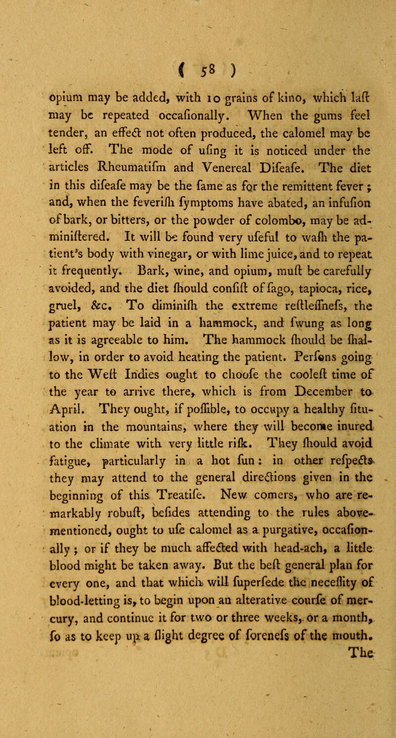 opium may be added, with i o grains of kino, which laft may be repeated occafionally. When the gums feel tender, an efFe<5l not often produced, the calomel may be left off. The mode of ufing it is noticed under the articles Rheumatifm and Venereal Difeafe. The diet in this difeafe may be the fame as fqr the remittent fever ; and, when the feverilli fymptoms have abated, an infufion of bark, or bitters, or the powder of Colombo, maybe ad- miniftered. It will be found very ufeful to wafh the pa- tient's body with vinegar, or with lime juice, and to repeat it frequently. Bark, wine, and opium, mufl: be carefully avoided, and the diet fhould confifl: of fago, tapioca, rice, gruel, &c. To diminifh the extreme reftleiTnefs, the patient may be laid in a hammock, and fwung as long as it is agreeable to him. The hammock (hould be {hal- low, in order to avoid heating the patient. Perfons going to the Weft Indies ought to choofe the cooleft time of the year to arrive there, which is from December to April. They ought, if pofTible, to occupy a healthy fitu- ation in the mountains, where they will become inured^ to the climate with very little rifk. They fliould avoid fatigue, particularly in a hot fun; in other refpeila they may attend to the general diredions given in the beginning of this Treatife. New comers, who are re- markably robufl, befides attending to the rules abovfi- mentioned, ought to ufe calomel as a. purgative, occafion- ally ; or if they be much affected w:ith head-ach, a little blood might be taken away. But the beft general plan for every one, and that which will fuperfede the neceflity of blood-letting is, to begin upon an alterative courfe of mer- cury, and continue it for two or three weeks,, or a month, fo as to keep upi a flight degree of forenefs of the mouth. The