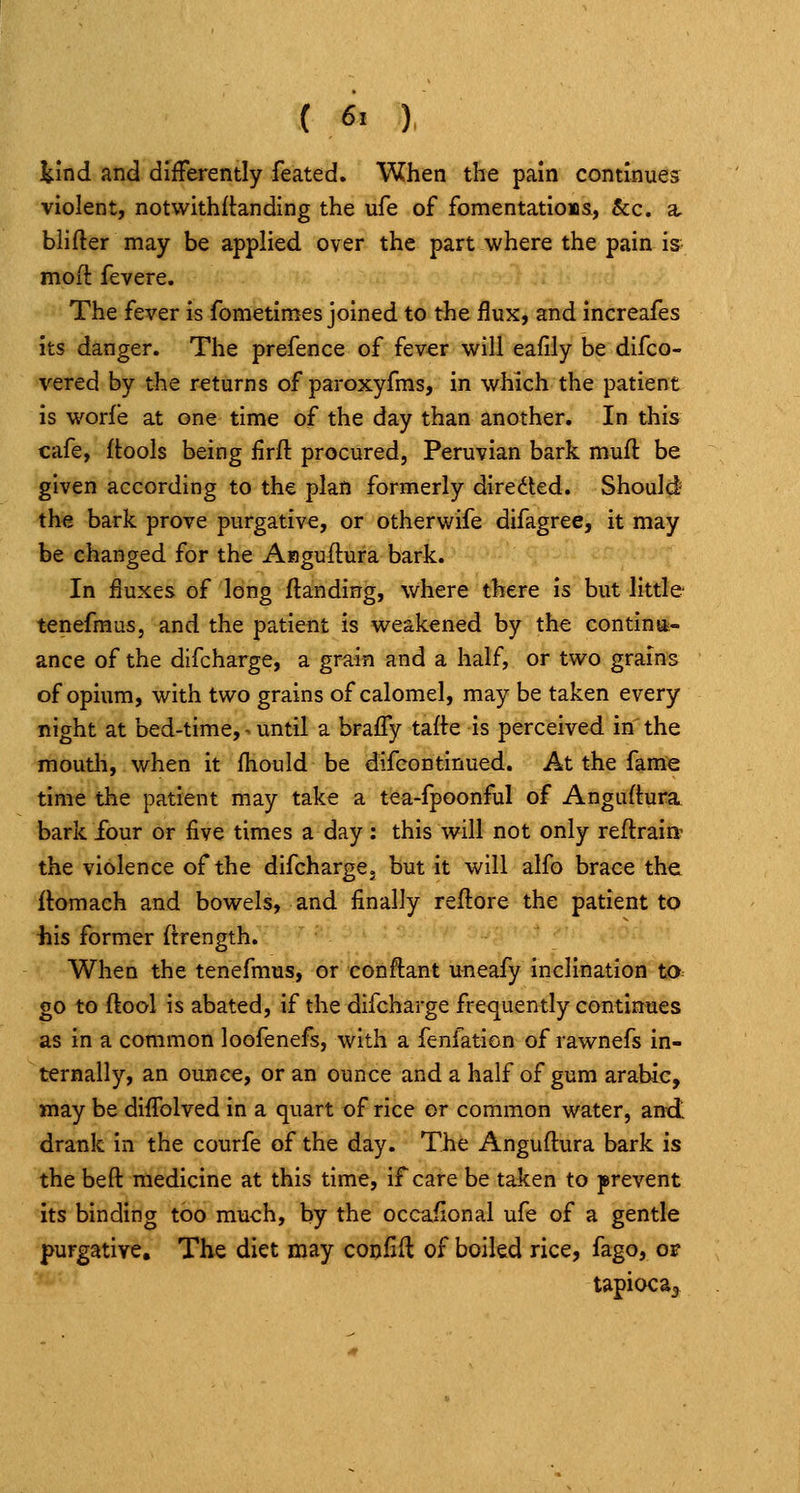J^ind and differently feated. When the pain continues violent, notwithitanding the ufe of fomentations, Sec. a, blifter may be applied over the part where the pain is moft fevere. The fever is fometimes joined to the flux, and increafes its danger. The prefence of fever will eafily be difco- vered by the returns of paroxyfms, in which the patient is worfe at one time of the day than another. In this cafe, (tools being lirft procured, Peruvian bark muft be given according to the plan formerly direded. Should' the bark prove purgative, or otherwife difagree, it may be changed for the Asiguftura bark. In fluxes of long (landing, where there is but little tenefmus, and the patient is weakened by the continii- ance of the difcharge, a grain and a half, or two grains of opium, with two grains of calomel, may be taken every night at bed-time, - until a bra(ry tafte is perceived in the moutli, when it (hould be difcontinued. At the fame time the patient may take a tea-fpoonful of Anguftu^a. bark four or five times a day: this will not only reftraitt the violence of the difcharge. but it will alfo brace the (tomach and bowels, and finally reflore the patient to his former (irength. When the tenefmus, or conftant uneafy inclination to go to ftool is abated, if the difcharge frequently continues as in a common loofenefs, with a fenfation of rawnefs In- ternally, an ounce, or an ounce and a half of gum arable, may be diffolved in a quart of rice or common water, and drank in the courfe of the day. The Anguftura bark is the beft medicine at this time, if care be taken to prevent its binding too much, by the occafional ufe of a gentle purgative. The diet may confift of boiled rice, fago, o^ tapioca^