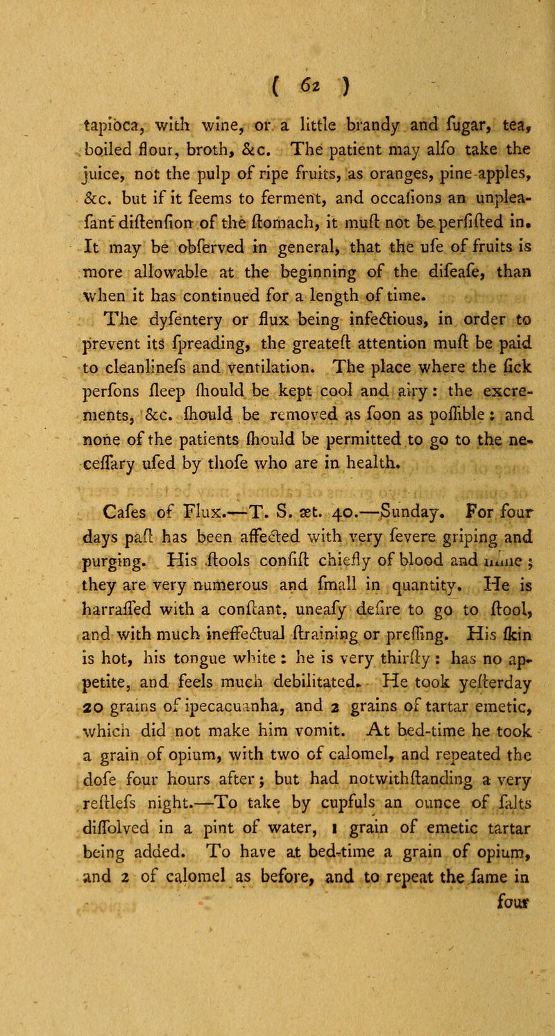 ( 6^ ) tapioca, with wine, or a little brandy and fugar, tea, bpiled flour, broth, &c. The patient may alfo take the juice, not the pulp of ripe fruits,'as oranges, pine apples, &c. but if it feems to ferment, and occafions an unplea- fantdiftenfion of the ftomach, it muft not beperfifted In. It may be obferved in general^ that the ufe of fruits is more allowable at the beginning of the difeafe, than when it has continued for a length of time. The dyfentery or flux being infedious, in order to prevent its fpreading, the greatefl: attention muft be paid to cleanlinefs and ventilation. The place where the fick perfons fleep fliould be kept cool and airy: the excre- ments, Sec. fliould be renioved as foon as poflible : and none of the patients fliould be permitted to go to the ne^ ceflary ufed by thofe who are in health. Cafes of Flux.—T. S. ast. 40.—Sunday. For four days pafl has been affected with very fevere griping and purging. His .ftools confift chiefly of blood and umiQ ; they are very numerous and fmall in quantity. He is harraffed with a conftant, uneafy deiire to go to ftool, and with much ineffeilual ftrainlng or prefling. His fkin is hot, his tongue white : he is very thirdy : has no ap- petite, and feels much debilitated. He took yeiterday 20 grams of ipecacuanha, and 2 grains of tartar emetic, which did not make him vomit. At bed-time he took a grain of opium, with two of calomel, and repeated the dofe four hours after; but had notwithftanding a very refHefs night.—To take by cupfuls an ounce of falts diflTolved in a pint of water, 1 grain of emetic tartar being added. To have at bed-time a grain of opium, and 2 of calomel as before, and to repeat the fame in fouf