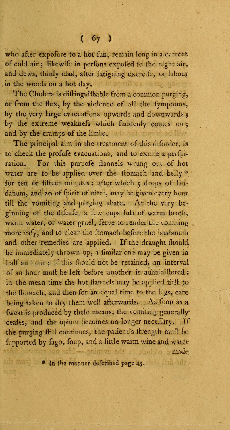 who after cxpofure to a hot lun. remain long in a current of cold air; likewife in perfons expofed to the night air, and dews, thinly clad, after fatiguing exerclfe, or labour ,in the woods on a hot daj^. The Cholera is diftinguiihable from a common purging, or from the flux, by the-violence of all the fymptoms, by the very large evacuations upwards and downwards j by the extreme weaknefs which fuddenly comes on ; and by the cramps of the limbs. The principal aim in the treatment of this diforder, is to check the profufe evacuations, and to excite a perfpi- ration. For this purpofe flannels wrung out of hot water are to be applied over the llomach and belly * for ten or fifteen minutes: after which 5 drops of lau- danum, and 20 of fpirit of nitre, may be given every hour till the vomiting and purging abate. At the very be- ginning of the difeafe, a few cups full of warm broth, warm water, or water gruel, ferve to render the vomiting more eafy, and to clear the ftomach before the laudanum and other remedies are 'applied. If the draught fhould be immediately thrown up, a fimilar onh may be given in half an hour ; if this fliould not be retained* an interval of an hour mufl be left before another is aaminiftered: in the mean time the hot flannels may be applied nrd. to the flomach, and then for an equal time to the legs, care being taken to dry them well afterwards. As foon as a fweat is produced by thefe means, the vomiting generally ceafes, and the opium becomes no longer neceflary. If the purging ftill continues, the patient's ftrength muft be fupported by fago, foup, and a little warm wine and water made * In the manner defcribed page 45.