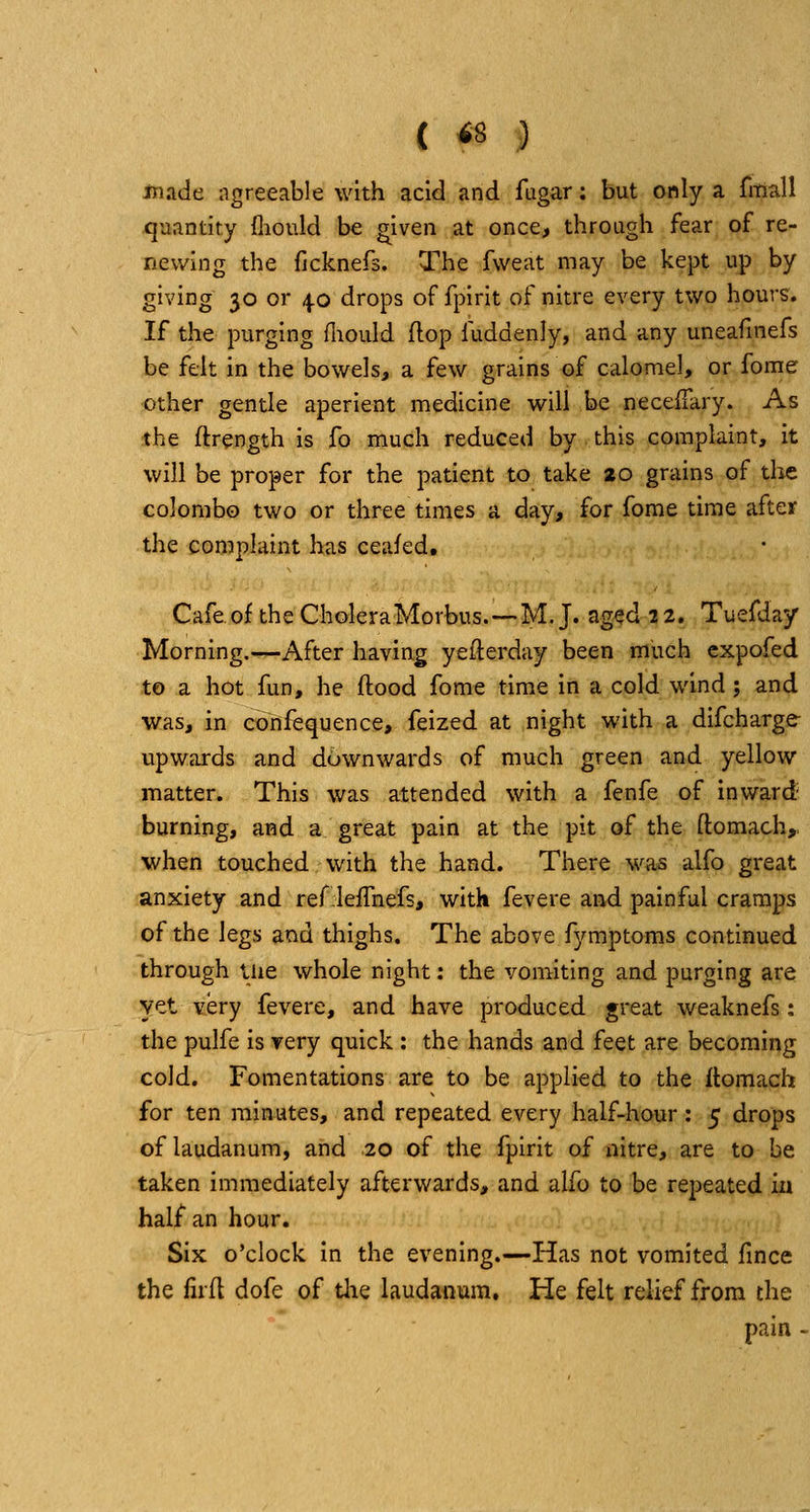{ <8 ) made agreeable with acid and fugar: but only a fmall quantity fliould be ^iven at once, through fear of re- newing the fjcknefs. The fweat may be kept up by giving 30 or 4.0 drops of fpirit of nitre every two hour^. If the purging fliould flop fuddenly, and any uneafinefs be felt in the bowels, a few grains of calomel, or fome other gentle aperient medicine will be necefiary. As the ftrength is fo much reduced by this complaint, it will be proper for the patient to take 20 grains of the Colombo two or three times a day, for fome time after the complaint has ceafed. Cafe of the CholeraMorbus.—M. J. aged 22. Tuefday Morning.—After having yeilerday been much cxpofed to a hot fun, he flood fome time in a cold wind; and was, in confequence, feized at night with a difcharge- upwards and downwards of much green and yellow matter. This was attended with a fenfe of inward' burning, and a great pain at the pit of the flomach,, when touched with the hand. There was alfo great anxiety and ref lefTnefs, with fevere and painful cramps of the legs and thighs. The above fymptoms continued through iiie whole night; the vomiting and purging are yet very fevere, and have produced great weaknefs: the pulfe is Yery quick : the hands and feet are becoming cold. Fomentations are to be applied to the Itomach for ten minutes, and repeated every half-hour: 5 drops of laudanum, and 20 of the fpirit of nitre, are to be taken immediately afterwards, and alfo to be repeated in half an hour. SiK o'clock In the evening.—Has not vomited fince the iirfl dofe of Uie laudanum. He felt relief from the pain -