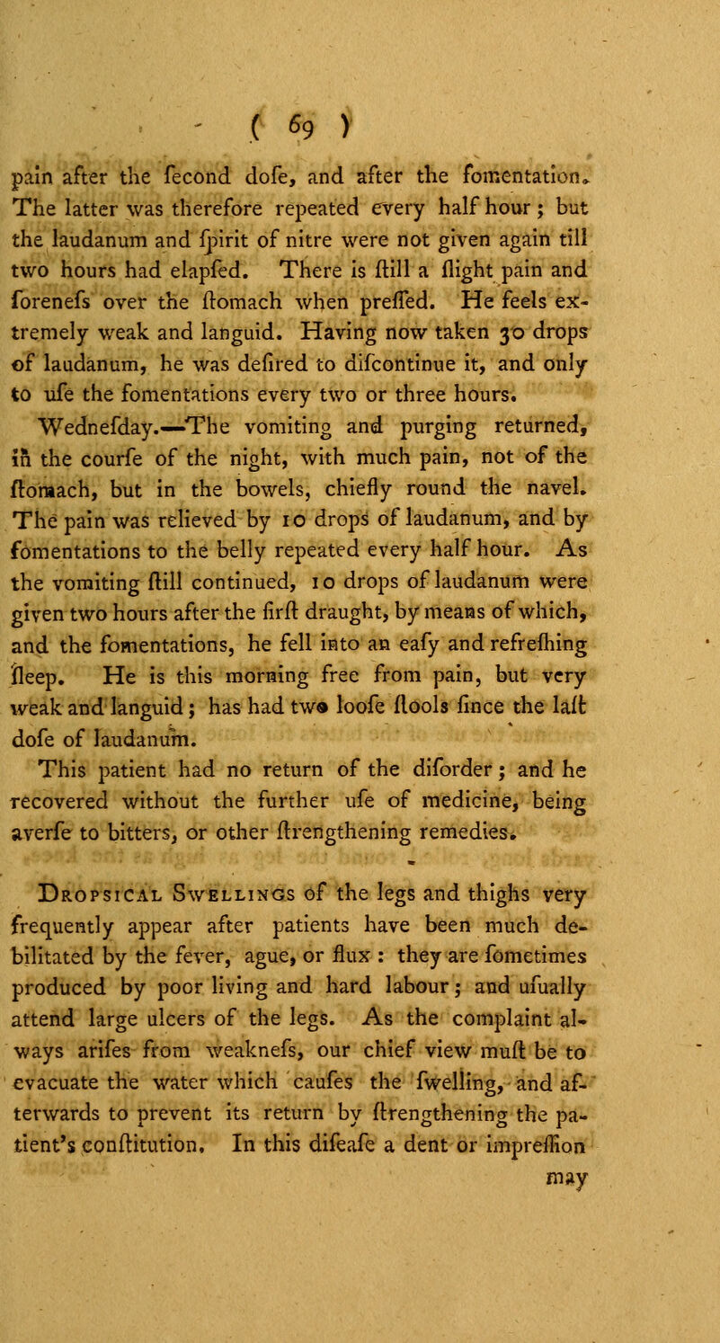 pain after the fecond dofe, and after the fomentation* The latter was therefore repeated every half hour; but the laudanum and {pmt of nitre were not given again till two hours had elapled. There is ftill a flight pain and fbrenefs over the ftomach when preffed. He feels ex- tremely weak and languid. Having now taken 30 drops of laudanum, he was defired to difcontinue it, and only to ufe the fomentations every two or three hours. Wednefday.—The vomiting and purging returned, in the courfe of the night, with much pain, not of the ftomach, but in the bowels, chiefly round the navel. The pain was relieved by 10 drops of laudanum, and by fomentations to the belly repeated every half hour. As the vomiting ftill continued, 10 drops of laudanum were given two hours after the firft; draught, by means of which, and the fomentations, he fell into an eafy and refrefhing lleep. He is this morning free from pain, but very weak and languid; has had tw« loofe flools fince the lalt dofe of laudanum. This patient had no return of the diforder; and he recovered without the further ufe of medicine, being averfe to bitters, or other ftrengthening remedies* Dropsical Swellings of the legs and thighs very frequently appear after patients have been much de- bilitated by the fever, ague, or flux : they are fometimes produced by poor living and hard labour; and ufually attend large ulcers of the legs. As the complaint al- ways arifes from weaknefs, our chief view muft be to evacuate the water which caufes the fwelling, and af- terwards to prevent its return by (trengthening the pa- tient's conftitution. In this difeafe a dent or impreflion may