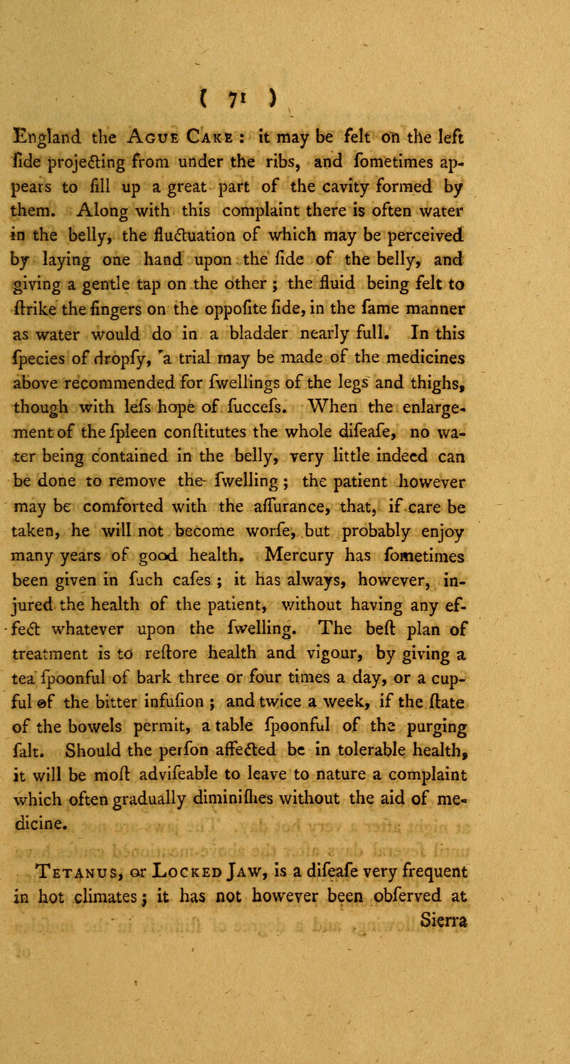 ( 7« ) England the Ague CAicfi : it may be felt on the left fide projefting from under the ribs, and fometimes ap- pears to fill up a great part of the cavity formed by them. Along with this complaint there is often water in the belly, the flu6luatIon of which may be perceived by laying one hand upon the fide of the belly, and giving a gentle tap on the other ; the fluid being felt to ftrike the fingers on the oppofite fide, in the fame manner as water would do in a bladder nearly full. In this fpecies of dropfy, 'a trial may be made of the medicines above recommended for fwelllngs of the legs and thighs, though with lefs hope of fuccefs. When the enlarge- ment of thefpleen conftitutes the whole difeafe, no wa- ter being contained in the belly, very little indeed can be done to remove the fwelling ; the patient Jiowever may be comforted with the afiurance, that, if care be taken, he will not. become worfej but probably enjoy many years of gocxi health. Mercury has fometimes been given in fuch cafes ; it has always, however, in- jured the health of the patient, v/ithout having any ef- fect whatever upon the fwelling. The beft plan of treatment is to reftore health and vigour, by giving a tea fpoonful of bark three or four times a day, or a cup- ful ©f the bitter infufion j and twice a week, if the ftate of the bowels permit, a table fpoonful of the purging fait. Should the perfon affedled be in tolerable health, it will be mofl advifeable to leave to nature a complaint which often gradually diminiflies without the aid of me- dicine. Tetanus, or Locked Jaw, Is a difeafe very frequent in hot climates) it has not however been obferved at Sierra