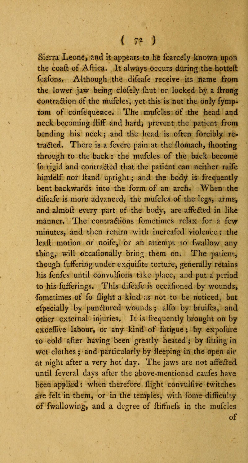 Sierra Leone, and it appears to be fcarcely knoxvn upon the coaft of Africa. It always occurs during the hotteft feafons. Although the difeafe receive its name from the lower jaw being clofely fhut or locked by a ftrong contraction of the mufcles, yet this is not the only fymp- tom of confequeace. The mufcles of the head and neck becoming (HfF and hardj prevent the patient from bending his neck; and the head is often forcibly re- tracted. There is a fevere pain at the ftomach, (hooting through to the back: the mufcles of the back become fo rigid and contra<5ted that the patient can neither raife himfeif nor ftand upright; and the body is frequently bent backwards into the form of an arch. When the difeafe is more advanced, the mufcles of the legs, arms, and almoft every part of the body, are aifefted in like manner. The contractions fometimes relax for a fevr minutes, and then return with increafed violence: tlie lead motion or noife, or an attempt to fwallow any thing, will occalionally bring them on. The patient, though fuffering under exquifite torture, generally retains his fenfes until convulfions take place, and put a period to his fufferings. This difeafe is occafioned by wounds, Sometimes of fo flight a kind as not to be noticed, but efpecially by pundtured wounds; alfo by bruifes, and other external injuries. It is frequently brought on by exceffive labour, or any kind of fatigue; by expofure to cold after having been greatly heated; by fitting in wet clothes; and particularly by fleeping in the open air at night after a very hot day. The jaws are not affeCted until feveral days after the above-mentioned caufes have been applied: when therefore flight convulfive twitches are felt in them, or in the temples, with fome difficulty of fwallowing, and a. degree of (tiffnefs in the mufcles of