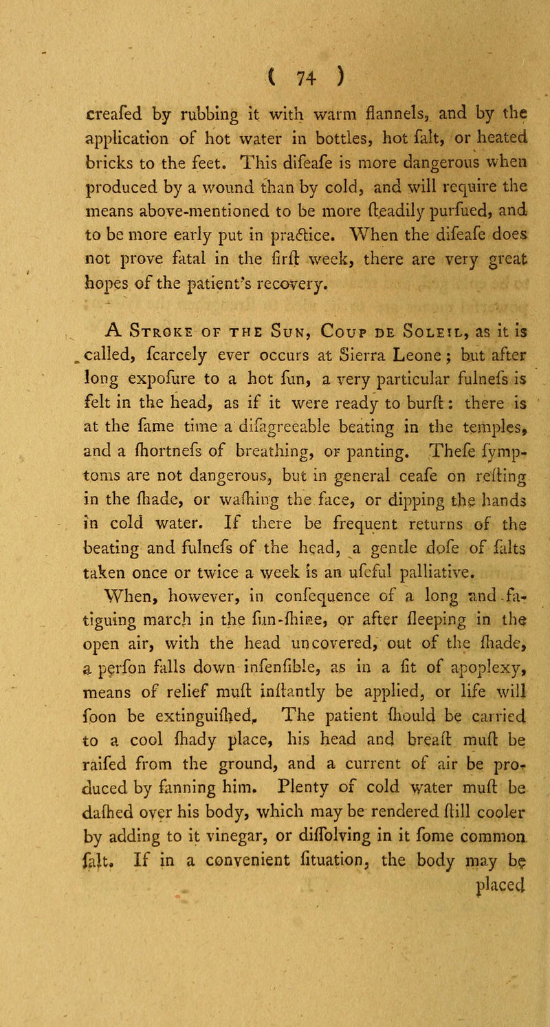 creafed by rubbing it with warm flannels, and by the application of hot water in bottles, hot fait, or heated bricks to the feet. This difeafe is more dangerous when produced by a wound than by cold, and will require the means above-mentioned to be more ft^adily purfued, and to be more early put in pracftice. When the difeafe does not prove fatal in the firft week, there are very great hopes of the patient's recovery. A Stroke of the Sun, Coup de Soleil, as it is ^called, fcarcely ever occurs at Sierra Leone; but after long expofure to a hot fun, a very particular fulnefs is felt in the head, as if it were ready to burft: there is at the fame time a difagreeable beating in the temples, and a fhortnefs of breathing, or panting. Thefe fymp- toms are not dangerous, but in general ceafe on reding in the fliade, or wafliing the face, or dipping the hands in cold water. If there be frequent returns of the beating and fulnefs of the head, a gentle dofe of falts taken once or twice a week is an ufcful palliative. When, however, in confequence of a long <ind fa- tiguing march in the fun-fliip.e, or after fleeping in the open air, with the head uncovered, out of the fliade, a p^rfon falls down infenfible, as in a fit of apoplexy, means of relief mult inilantly be apphed, or life wilj foon be extinguiflied^ The patient fliould be carried to a cool fhady place, his head and breaft mult be raifed from the ground, and a current of air be prOf duced by fanning him. Plenty of cold water muft be dafhed over his body, which may be rendered ftill cookr by adding to it vinegar, or diffolving in it fome commoni fait. If in a convenient fituation, the body may b? placed