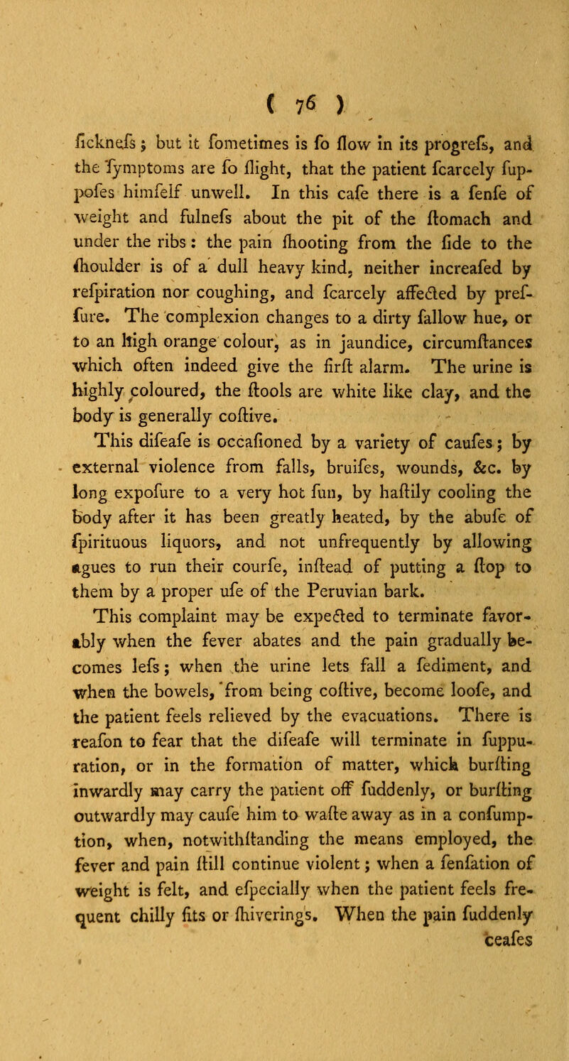 fickneirs; but It fometimes Is fo flow in its progrefs, and the Tymptoras are fo flight, that the patient fcarcely fup- pofes himfeif unwell. In this cafe there is a fenfe of weight and fulnefs about the pit of the ftomach and under the ribs: the pain fhooting from the fide to the Shoulder is of a dull heavy kind, neither increafed by refpiratlon nor coughing, and fcarcely affeded by pref- fure. The complexion changes to a dirty fallow hue, or to an high orange colour, as in jaundice, circumftances which often indeed give the firft alarm. The urine is highly coloured, the ftools are white like clay, and the body is generally coftive. This difeafe is occafioned by a variety of caufes; by external violence from falls, bruifes, wounds, &c. by long expofure to a very hot fun, by haftily cooling the body after it has been greatly heated, by the abufe of fpirituous liquors, and not unfrequently by allowing ngues to run their courfe, inftead of putting a flop to them by a proper ufe of the Peruvian bark. This complaint may he expelled to terminate favor- ably when the fever abates and the pain gradually be- comes lefs; when the urine lets fall a fediment, and when the bowels,'from being cofHve, become loofe, and the patient feels relieved by the evacuations. There is reafon to fear that the difeafe will terminate in fuppu- ration, or in the formation of matter, whick burfling inwardly may carry the patient off fuddenly, or burlBng outwardly may caufe him to wafte away as in a confump- tion, when, notwithftanding the means employed, the fever and pain ftill continue violent; when a fenfation of weight is felt, and efpecially when the patient feels fre- quent chilly fits or fhiverings. When the pain fuddenly ceafes