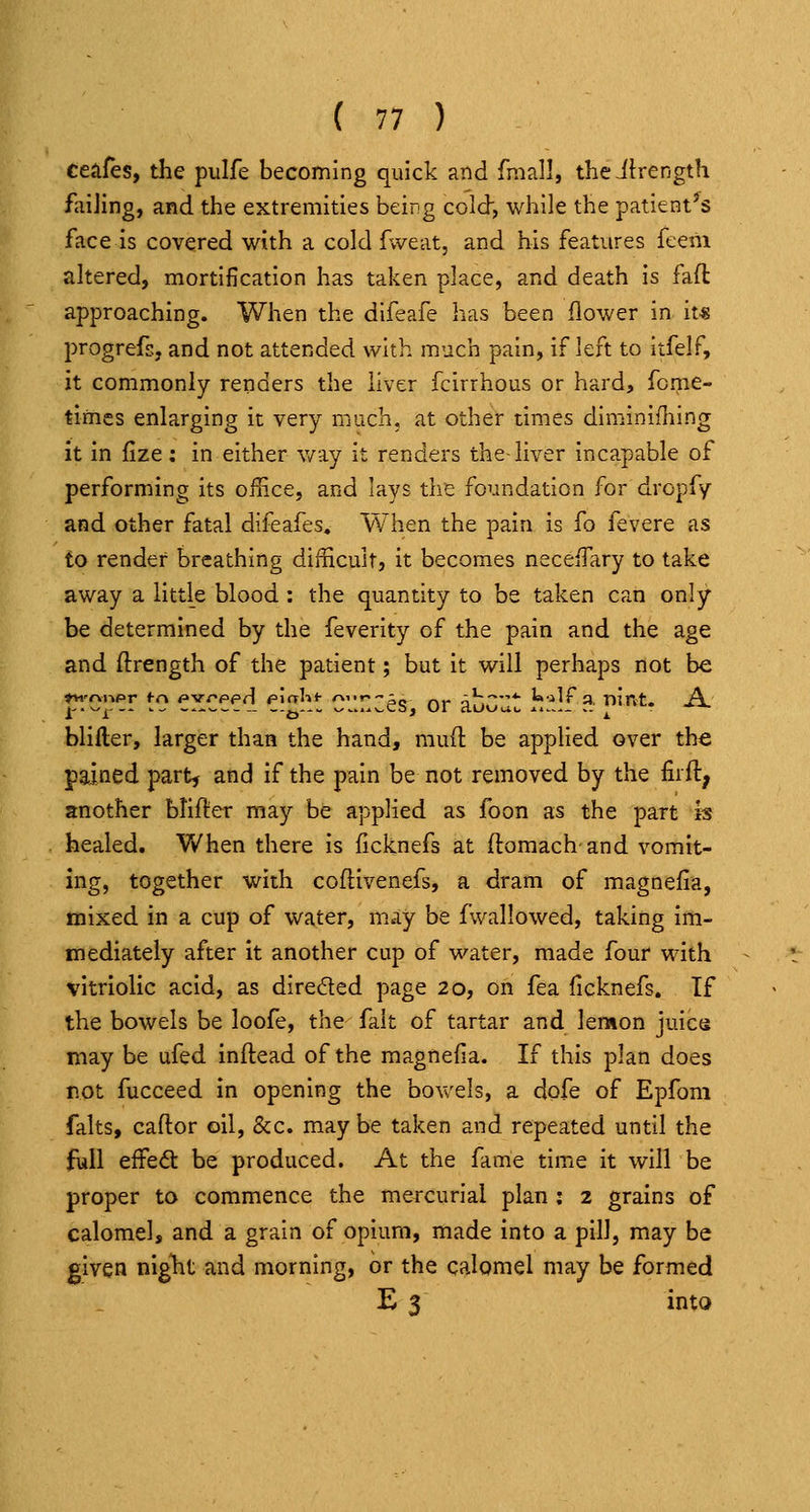 ceiifes, the pulfe becoming quick and fmall, theilrength failing, and the extremities being cold, while the patient^s face is covered with a cold fweat, and his features feeni altered, mortification has taken place, and death is fad approaching. When the difeafe has been flower in it« progrefs, and not attended with much pain, if left to itfelF, it commonly renders the liver fcirrhous or hard, fome- tlmcs enlarging it very much, at other times diminifliing it in fize; in either v/ay it renders the-liver incapable of performing its office, and lays the foundation for dropfy and other fatal difeafes. When the pain is fo fevere as fo render breathing difficult, it becomes neceffary to take away a little blood : the quantity to be taken can only be determined by the feverity of the pain and the age and ftrength of the patient; but it will perhaps not be blifter, larger than the hand, mud be applied over the pained part, and if the pain be not removed by the firft, another btifter mciy be applied as foon as the part is healed. When there is ficknefs at (lomach and vomit- ing, together with coftivenefs, a dram of magnefia, mixed in a cup of water, may be fwallowed, taking im- mediately after it another cup of water, made four with vitriolic acid, as direded page 20, on fea ficknefs. If the bowels be loofe, the fait of tartar and lenaon juics may be ufed inflead of the magnefia. If this plan does not fucceed in opening the bovcels, a dofe of Epfom falts, caflor oil, &c. may be taken and repeated until the full effedt be produced. At the fame time it will be proper to commence the mercurial plan ; 2 grains of calomel, and a grain of opium, made into a pill, may be given night and morning, or the calomel may be formed E 3 into