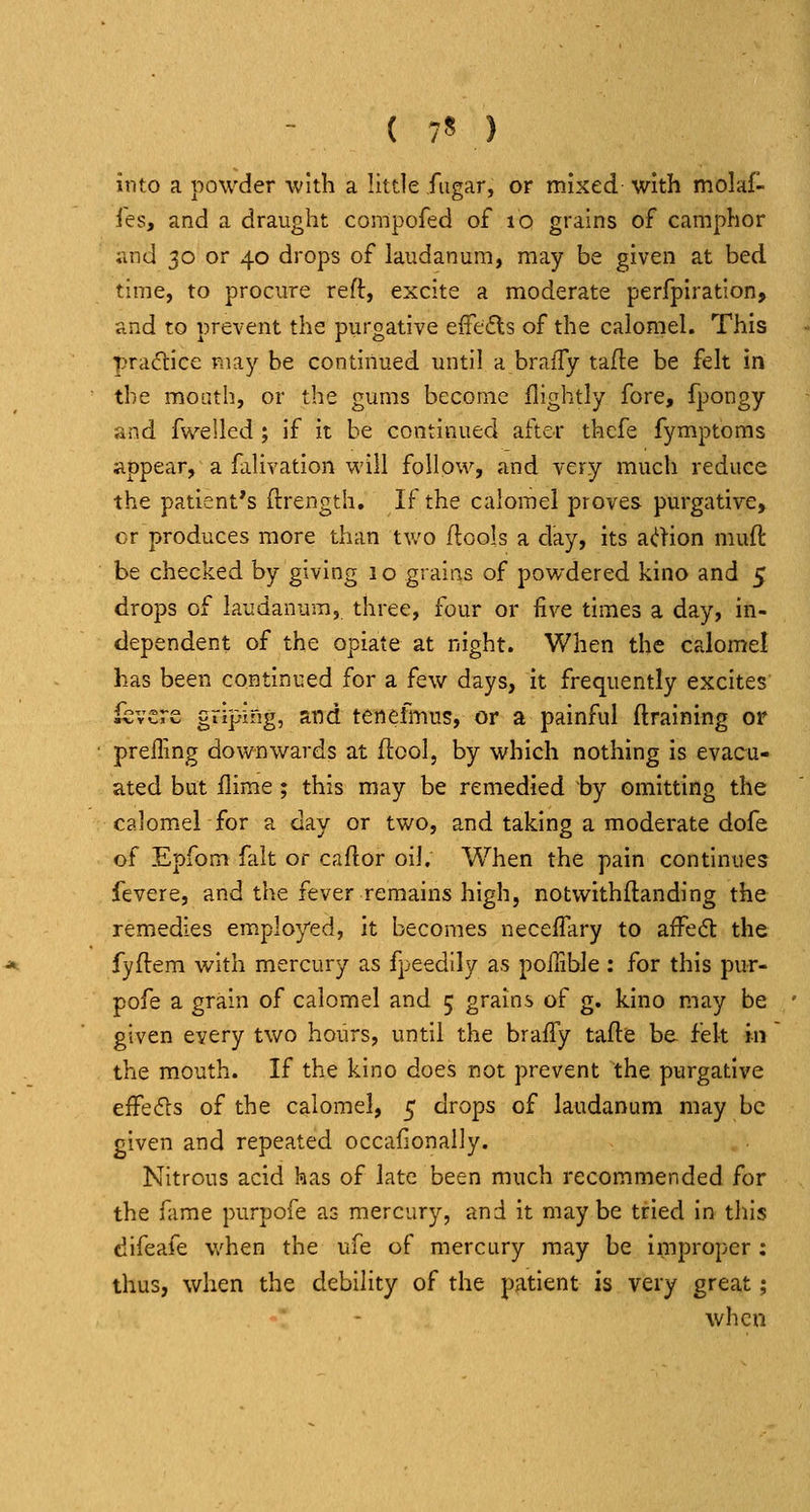 ( 7* ) into a powder with a little fugar, or mixed with molaf- ies, and a draught compofed of lo grains of camphor and 30 or 40 drops of laudanum, may be given at bed time, to procure reft, excite a moderate perfpiration, and to prevent the purgative effefts of the calomel. This practice may be continued until a braffy tade be felt in the moath, or the gums become flightly fore, fpongy and fivelled ; if it be continued after thefe fymptoms appear, a falivation will follow, and very much reduce the patient's ftrength. If the calomel proves purgative, cr produces more than two ftools a day, its d.iYion muft be checked by giving 1 o grains of powdered kino and 5 drops of laudanum, three, four or five times a day, in- dependent of the opiate at night. When the calomel has been continued for a few days, it frequently excites ievcre griping, and tenefmus, or a painful {training or prefling downwards at flcol, by which nothing is evacu- ated but flime ; this may be remedied by omitting the calomel for a day or two, and taking a moderate dofe of Epfom fait or caftor oil. When the pain continues fevere, and the fever remains high, notwithftanding the remedies employed, it becomes necefTary to afFeft the fyftem with mercury as fpeedily as poilible : for this pur- pofe a grain of calomel and 5 grains of g. kino may be given every two hours, until the braffy tafte be felt in the mouth. If the kino does not prevent the purgative effe(fls of the calomel, 5 drops of laudanum may be given and repeated occafionally. Nitrous acid has of late been much recommended for the fame purpofe as mercury, and it maybe tried in this difeafe when the ufe of mercury may be improper: thus, when the debility of the patient is very great; when