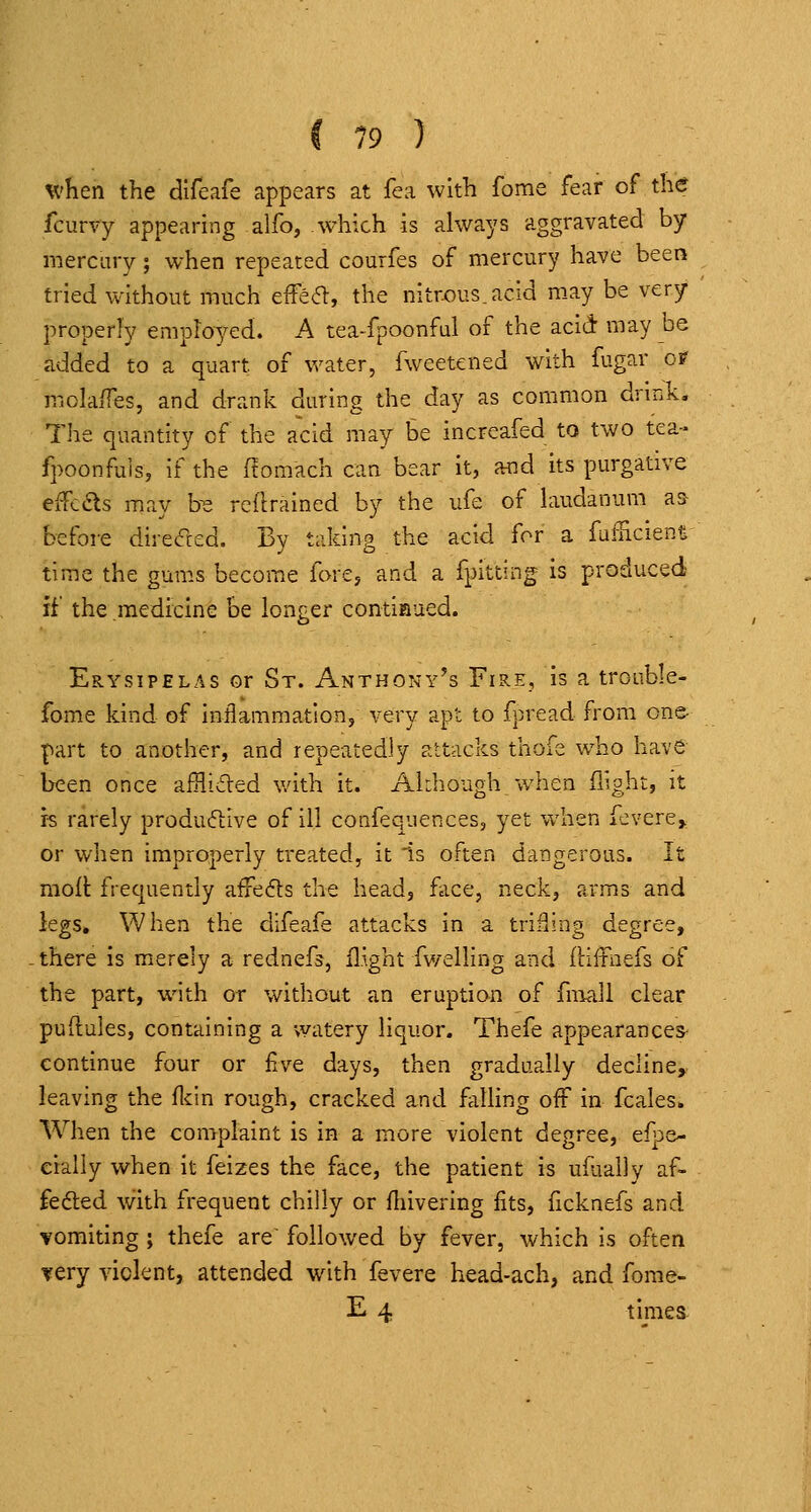 when the difeafe appears at fea with fome fear of the fcurvy appearing alfo, which is always aggravated by mercury; when repeated courfes of mercury have been tried vvithout much efFea, the nitrous.acid m.ay be very properly employed. A tea-fpoonful of the acid: may be added to a quart of v/ater, fweetened with fugar or molaiTes, and drank during the day as common drmk. The quantity of the acid may be increafed to two tea- fpoonfuis, if the (fomach can bear it, and its purgative effcds may be reftrained by the ufe of laudanum as> before direc'red. By taking the acid for a fufUcienti time the gums become fore, and a fpitting is produced if the medicine be longer contiaued. Erysipelas or St. Anthony's Fire, is a trouble- fome kind of inflammationj very apt to fpread from one- part to another, and repeatedly attacks thofe who have been once afflided v/ith it. Almough when flight, it is rarely produftive of ill confequences, yet when fevere> or when improperly treated, it is often darsgerous. It mofi: frequently affeds the head, face, neck, arms and legs. When the difeafe attacks in a triSing degree, there is merely a rednefs, flight fwelling and iliitnefs of the part, with or without an eruption of fmall clear puRules, containing a watery liquor. Thefe appearances- continue four or £ve days, then gradually decline, leaving the fl^in rough, cracked and fiiUing off in fcales* When the complaint is in a more violent degree, efpe- eially when it feizes the face, the patient is ufually af- fefted with frequent chilly or fhivering fits, ficknefs and vomiting ; thefe are followed by fever, which is often very violent, attended with fevere head-ach, and fome- E 4 times.