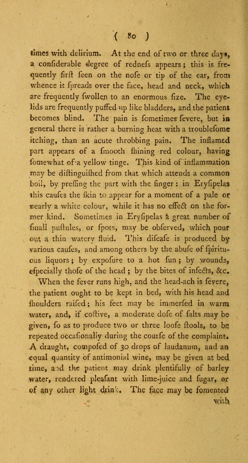times with delirmm. At the end of two or. three day*, a confiderable degree of rednefs appears; this is fre- quently firfl feen on the nofe or tip of the ear, from whence it fpreads over the face, head and neck, which are frequently fwoUeji to an enormous fize. The eye- lids are frequently puffed np like bladders, and the patient becomes blind. The pain is fcmetimes'fevere, but is general there is rather a burning heat with a troublefome itching, than an acute throbbing pain. The inflamed part appears of a fmooth fhining red colour, having fomewhat of'a yellow tinge. This kind of inflammation may be difHnguifhed from that which attends a common boil, by prefling the part with the linger: in Eryfipelas this caufes the ikin to appear for a moment of a pale or ■Eearly a v/hite colour, while it has no effedt on the for- mer kind. Sometimes in Eryfipelas a great number of fmaii puftules, or fpots, may be obferved, which pour out a thin watery fluid. This difeafe is produced by various caufes, and among others by the abufe of fpiritu- ous liquors; by expofare to a hot fun ; by wounds, efpecially thofe of the head; by the bites of infects, &c. When the fever runs high, and the head-ach is feyere, the patient ought to be kept in bed, with his head and fhoulders raifed; his feet may be immerfed In warm water, and, if coftive, a moderate dofe of falts may be given, fo as to produce two or three loofe flools, to b.Q repeated occafionaliy during the courfe of the complaint. A draught, compofed of 30 drops of laudanum, and an equal quantity of antimonial wine, may be given at bedi time, aid the patient may drink plentifully of barley water, rendered pleafant with lime-juice and fugar, or of any other light d.rin':. The fskCQ may be fomented with