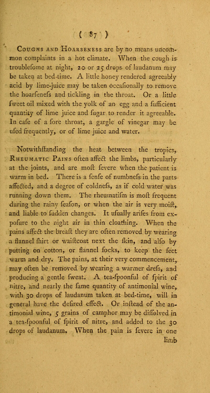 Coughs and Hoarseness are by no means imcoiti- mon complaints in a hot climate. When the cough is troublefome at night, 20 or 25 dreps. of laudanum may be taken at bed-time. A little honey rendered agreeably acid by lime-juice may be taken occafionally to remove the hoarfenefs and tickling in the throat. Or a little fweet oil mixed with the yolk of an^ egg and a fufficient quantity of lime juice and fugar to render it agreeable. In cafe of a fore throat, a gargle of vinegar may be uled fre(]^uently, or of lime juice and water.- Notwithftanding the heat between the tropics, Rheumatic Pains often affedt the limbs, particularly at the joints, and are moil fevere when the patient is warm in bed. There Is a fenfe of numbnefs in the parts afFeded, and a degree of coldnefs, as if cold water was running down them. The rheumatlfm is mod frequent during the rainy feafon, or when the air Is very moift,. and liable to fudden changes. It ufually arifes from ex- pofure to the night air in thin cloatiiing. When the pains aifeft the breaft they are often removed by wearing a flannel fhirt or walftcoat next the ildn, and alfo by putting on cotton, or flannel focks, to keep the feet warm and dry. The pains, at their very commencement, may often be removed by wearing a warmer drefs, and producing a gentle fweat. A tea-fpoonful of fpirit of nitre, and nearly the fame quantity of antlmonial wine, with 30 drops of laudanum taken at bed-time, will in general have the defired efFefl. Or inftead of the an- tlmonial wine, 5 grains of camphor may be diiTolved in a tea-fpoonful of fpirit of nitre, and added to the 30 drops of laudanum. When the pain is fevere in one limb