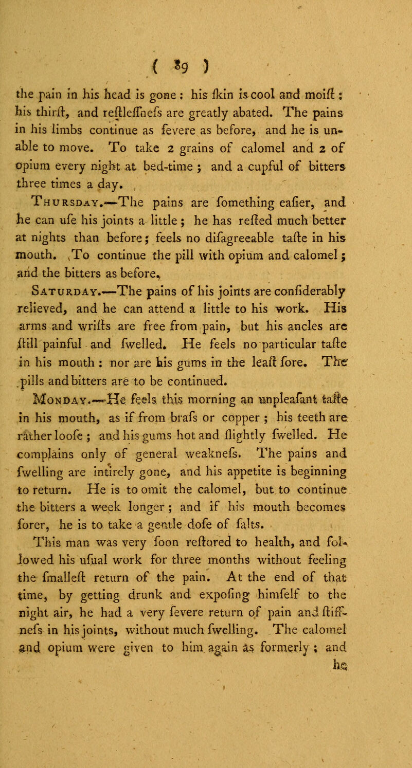 { ^ ) the pain in his head is gone : his Mn h cool and moif! : his thirll, and reftlefTnefs are greatly abated. The pains in his limbs continue as fevere as before, and he is un- able to move. To take 2 grains of calomel and 2 of opium every night at bed-time ; and a cupful of bitters three times a day. Thursday.—The pains are fomething eafier, and he can ufe his joints a little ; he has refled much better at nights than before; feels no difagreeable tafte in his mouth, ,To continue the pill with opium and calomel ; arid the bitters as before^ Saturday.—The pains of his joints are confiderably relieved, and he can attend a little to his work. His arms and wriils are free from pain, but his ancles arc ftill painful and fwelled. He feels no particular tafte in his mouth ; nor are his gums in the leaft fore. The pills and bitters are to be continued. Monday.—He feels this morning an iinpleafant tafte in his mouth, as if from brafs or copper ; his teeth are raiherloofe; and his gums hot and flightly fwelled. He complains only of general weaknefs. The pains and fwelling are intirely gone, and his appetite is beginning to return. He is to omit the calomel, but to continue the bitters a week longer ; and if his mouth becomes forer, he is to take a gentle dofe of falts. This man was very foon reftored to health, and fol* lowed his ufaal work for three months without feeling the fmalleft return of the pain. At the end of that time, by getting drunk and expoiing himfelf to the night air, he had a very fevere return of pain and ftiff^ nefs in his joints, without much fwelling. The calomel and opium were given to him a^ain a^ formerly; and hgj