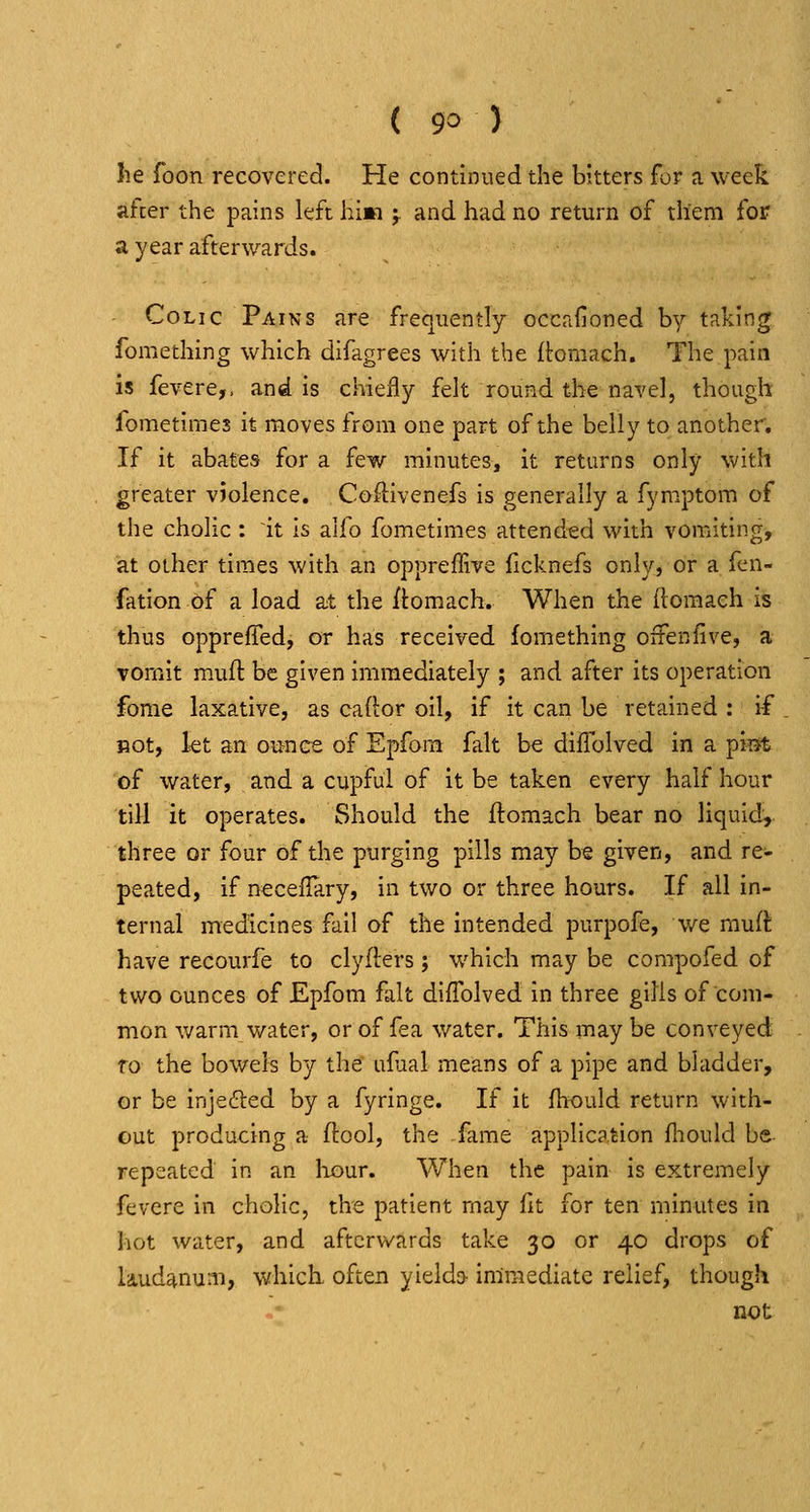 lie foon recovered. He continued the bitters for a week afcer the pains left hi»i ;. and had no return of them for a year afterwards. Colic Pains are frequently occafioned by taking fomething which difagrees with the (toraach. The pain is fevere,. and is chiefly felt round the navel, though fometimes it moves from one part of the belly to another. If it abates for a few minutes, it returns only with greater violence, Coftivenefs is generally a fymptom of the cholic : it is aifo fometimes attend^ed with vomiting, at other times with an oppreffive ficknefs only, or a fen- fation of a load at the ftomach. When the (lomaeh is thus opprefTed, or has received fomething ofFenfive, a vomit m.ufi: be given immediately ; and after its operation fome laxative, as ca(l:or oil, if it can be retained : if Bot, kt an ounce of Epfora fait be diflolved in a ^'mt of water, and a cupful of it be taken every half hour till it operates. Should the ftomach bear no liquid, three or four of the purging pills may be given, and re- peated, if neceifary, in two or three hours. If all in- ternal medicines fail of the intended purpofe, we rauil have recourfe to clyfters; which may be compofed of two ounces of Epfom fait diffolved in three gills of com- mon warm water, or of fea water. This may be conveyed fo the bowels by the ufaal means of a pipe and bladder, or be inje(5led by a fyringe. If it fhould return with- out producing a ftool, the fame application fhould be- repeated in an liour. When the pain is extremely fevere in cholic, the patient may fit for ten minutes in hot water, and afterwards take 30 or 40 drops of laudanum, which, often yieldo- immediate relief, though not
