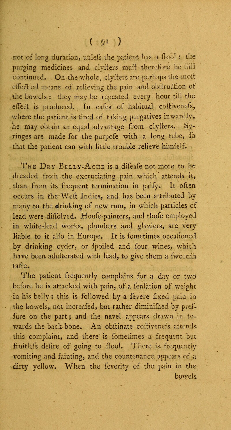 ( 9> ) not of long duration, unlefs the patient has a flool: tlie purging medicines and clj'-fters mud therefore be fliU continued. On the whole, clyfters are perhaps the moll cfFetflual means of reheving the pain and obltrucStion of the bowels : they may be repeated every hour till the effe<^ is produced. In cafes of habitual coftivenefs, where the patient is tired of taking purgatives inwardly, he may obtain an equal advantage from clyfters. Sy- ringes are made for the purpofe with a long tube, lO that the patient can with little trouble relieve hirafelf. The Dry Belly-Ache is a difeafe not more to be dreaded from the excruciating pain which attends it, than from its frequent termination in palfy. It often occurs in the Weft Indies, and has been attributed by many to the drinking of new rum, in which particles of lead were diUblved. Houfe-painters, and thofe employed in white-lead works, plumbers and glaziers, are very liable to it alfo in Europe. It is fom.etimes occalioned by drinking cyder, or fpoiled and four wines, v/hich have been adulterated with lead, to give them a fv/eetifh tafte. The patient frequently complains for a day or two before he is attacked with pain, of a fenfation of weight in his belly: this is followed by a fevere fixed pain in the bov/els,. not increafed, but rather diminifned by pref- fare on the part; and the navel appears drawn in to- wards the back-bone. An obftinate coftivenefs attends this complaint, and there is fometimes a frequent, but fruitlefs defire of going to ftool. There i& frequently vomiting and fainting, and the countenance, appears of a dirty yellow. When the feverity of tiis pain in the bowels