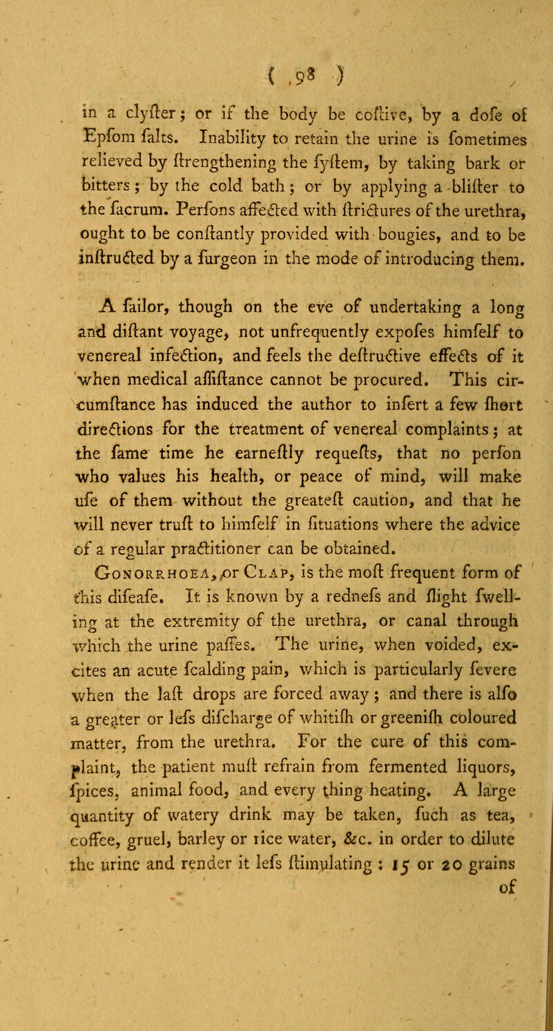 ( ,9? )' in a clyfler; or If the body be co{l:ive, by a dofe ol Epfom falts. Inability to retain tbe urine is fometimes relieved by fbengthenlng the fyftem, by taking bark or bitters; by the cold bath; or by applying a blifler to the facrum. Perfons afFe<51;ed with ftridures of the urethra, ought to be condantly provided with bougies, and to be inftrudted by a furgeon in the mode of introducing them. A failor, though on the eve of ui^dertaklng a long and diftant voyage, not unfrequently expofes himfelf to venereal infedlion, and feels the deftru^ive effeds of it 'when medical afTiflance cannot be procured. This cir- cumftance has induced the author to infert a few fhert diredions for the treatment of venereal complaints; at the fame time he earneftly requefts, that no perfbn who values his health, or peace of mind, will make ufe of them without the greateft caution, and that he will never truft to hirafelf In fituations where the advice of a regular praftitioner can be obtained. GoNORP.HOEA,pr Clap, is the moft frequent form of t'his difeafe. It is known by a rednefs and /light fwell- ing at the extremity of the urethra, or canal through which the urine pafTes. The urine, when voided, ex- cites an acute fcalding pain, which is particularly fevere when the laft drops are forced away; and there is alfo a gre^.ter or lefs difcharge of whitilh or greenifh coloured matter, from the urethra. For the cure of this com- plaint, the patient muft refrain from fermented liquors, Ipices, animal food, and every thing heating. A large quantity of watery drink may be taken, fuch as tea, coffee, gruel, barley or rice water, &c. in order to dilute the urine and render It lefs {limylatlng ; 15 or 20 grains of