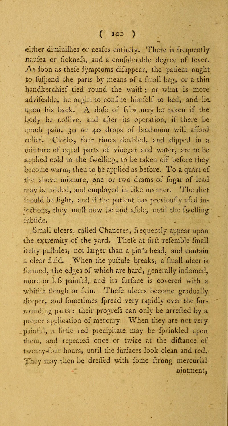 ( >oo ) eitiier diminiflies or ceafes entirely. There is frequently naufea or ficknefs, and a confiderable degree of fever. As foon as thefe fyniptoms dlfiippear, the patient ought to fufpend the parts by means of a fmall bag, or a thin handkerchief tied round the waifl:; or what is more advifeabie, he ought to connne himfelf to bed, and lia upon his back. A dofe of falt?s ,may be taken if the body be coftive, and after its operation, if there be ipuch pain, 30 or 40 drops of laudanum will afford relief. Cloths, four times doubled, and dipped in a mixture of equal parts of vinegar and walerj are to be applied cold to the fv/elling, to be taken off before they become warm, then to be applied as before. To a quart of the above mixture, one or two drams of fugar of lead may be added, and em^ployed in like manner. The diet ihoLild be light, and if the patient has previoufly ufcd in- jediions, they mud nov/ be laid afide, until the fwelling iublide. Small ulcers, called Chancres, frequently appear upon the e^^txemity of the yard. Thefe at firfl refemble fmall ilchy pufbdles, not larger than a pin's head, and contain a clear fluid. When the puflule breaks, a fmall ulcer is formed, the edges of which are hard, generally inflamed, more or lefs painful, and its furface is covered with a whitifli fiougli or flvin. Thefe ulcers become gradually deeper, and fometimes fpread very rapidly over the fur- rounding parts : their progrefs can only be arrefled by a proper application of mercury When they are not very painful, a little red precipitate may be fpiinkled upon them, aiid repeated once or twice at the diftance of twenty-four hours, until the furfaces look clean and red. '^liey may then be dreffed with forae flrong mercurial ointment,