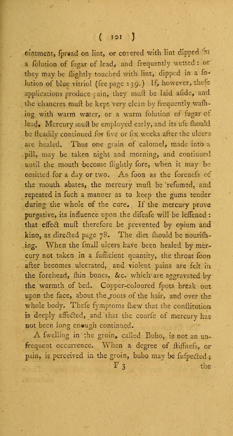 ( J=I ) Ointment, fprsad on lint, or covered with lint dipped ni a folution of fugar of lead, and frequently wetted: or they may be llightly touched with lint, dipped in a fo- Jution of blue vitriol (fee page i 39.) If, however, thefe applications produce pain, they mud be laid afide, and the chancres mud: be kept very clean- by frequently wafn- ing with warm water, or a warm foktia^n of fugar of lead* Mercury muft be employed early, and its ufe ihould be rteadily continued for five or iix weeks after the ulcers are healed. Thus one grain of calomel, made into a pill, niay be taken night and morning, and continued until the mouth -become ilightly fore, when it may be omitted for a day or two. As fooa as the forenefs of the mouth abates, the mercury muft be 'refumed, and repeated in fuch a manner as to keep the gums tender during the whole of the cure. If the mercury prov^ purgative, its influence upon the difeafe will be lelTened: that effe<5l m.ufl: therefore be prevented by opium and kino, as directed page 78. The diet fhould be nourifli- ing. When the fmall ulcers have been healed by mer- cury not taken in a luiiicient quantity, the throat foort after becomes ulcerated, and violent pains are felt in the forehead, fhin bones, &c. which are aggravated by the warmth of bed. Copper-coloured fpots break out upon the face, about thejoots of the hair, and over the whole body. Thefe fymptoms Ihev^r that the conllitution is deeply affected, and that the courfe of mercury has not been long en®ugh continued. A fvvelling in the groin,, called Bubo, is not an un-. frequent occurrence. When a degree of ftiffnefs, or pain, is perceived in the groin, bubo may be fufpeded; F 3 the