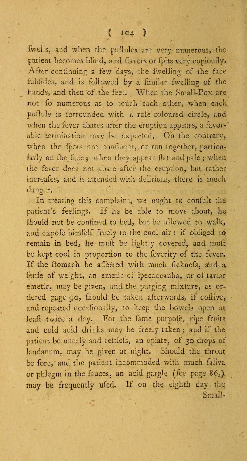 fwells, and when tLe pufhiles are very numerous, tne patient becomes blind, and flavers or fpits ver}'- copioufly. After continuing a few days, the Jfwelling of the face fubfides, and is folio-wed by a fimilar fwelling of the hands, and then of the feet. When the Small-Pox are not fo numerous as to touch each other, when each puflule is furrounded v/lth a rofe-coloured circle, and when thefever abates after the eruption appears, a favor- able termination may be cxpeded* On the contrary, v/hen the fpots are confluent, or ran together, particu- larly on thcface 3 v/hen the}'- appear flat and pale ; when the fever does not abate after the eruption, but rather increafes, ar.d i.s attended with delirium, there is much danger. ■' In treating this complaint, '\va ought to confah the patient's feelings. If he be able to move about, he fhould not be confined to bed, but be allowed to walk, and expofe hlmfelf freely to the cool air: if obliged to remiain in bed, he muft be lightly covered, and mud be kept cool in proportion to the feverity of the fever. If the ftomach be aifefted v/ith much iicknefs. aHid a fenfe of weight, an emetic of ipecacuanha, or of tartar emetic, may be given, and the purging mixture, as or- dered page 90, fhould be taken afterv/ards, if coitl\'C, and repeated occafionally, to keep the bowels open at leaft twice a day. For the fame purpofe, ripe fruits and cold acid drinks m^ay be freely taken ; and if the patient be uneafy and refllefs, an opiate, of 30 drops of laudanum, may be given at night. Should the throat be fore, and the patient incommoded with much faiiva or phlegm In the fauces, an acid gargle (fee page 86,). may be frec^uently ufed. If on the eighth day th^ Small-
