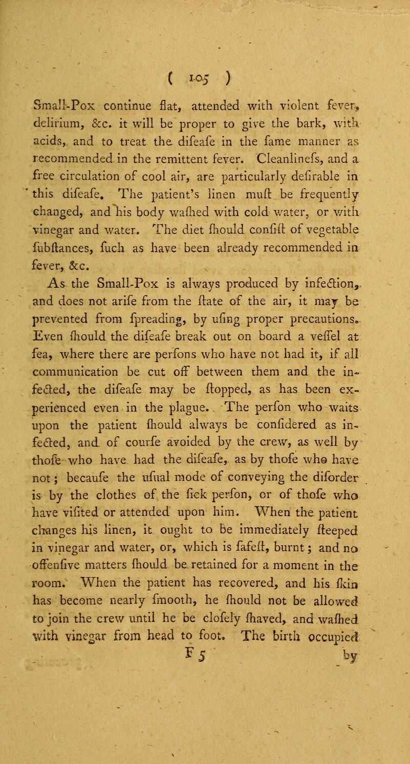 Small-Pox continue flat, attended with violent fever, delirium, &c. it will be proper to give the bark, v\4th acids,, and to treat the. difeafe in the fame manner as recommended, in the remittent fever. Cleanlinefs, and a free circulation of cool air, are particularly defirable in this difeafe. The patient's linen muft be frequently changed, and his body wailied with cold water, or v/itli vinegar and water. The diet fhould coniill: of vegetable fubllances, fuch as have been already recommended in fever, &g. As the Small-Pox Is always produced by Infe^tlonj. and does not arife from the ftate of the air, It may be prevented from fpreading, by ufing proper precautions. Even iliould the difeafe break out on board a veffel at fea, where there are perfons who have not had it, if all communication be cut off between them and the in- feded, the difeafe may be flopped, as has been ex- perienced even in the plague. The perfon who waits upon the patient fhould always be confidered as in- feded, and. of courfe avoided by the a-ew, as well by thoffe- v/ho have, had the difeafe, as by thofe who have not; becaufe the ufual mode of conveying the diforder is by the clothes of the fick perfon, or of thofe who have vlfited or attended upon him. When the patient clianges his linen, it ought to be Immediately fleeped in vinegar and water, or, which Is fafefl, burnt; and no -offenfive matters fnould be, retained for a moment in the room. When the patient has recovered, and his fldn has become nearly fmooth, he fhould not be allowed to join the crew until he be clofely fhaved, and wafhed •with vinegar from head to foot. The birth occupies! F 5 by