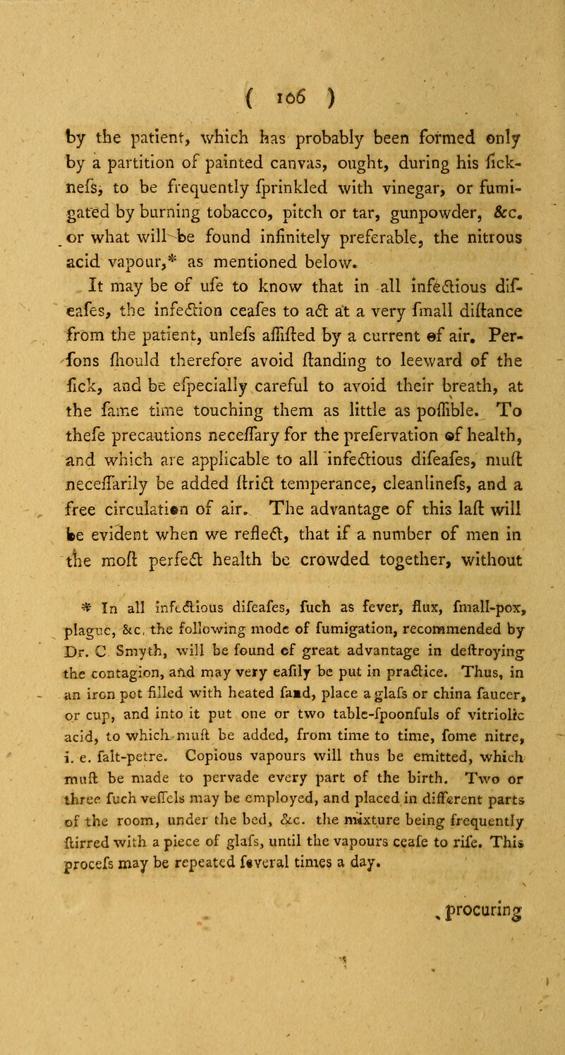 ( '66 ) by the patient, which has probably been formed only by a partition of painted canvas, ought, during his fick- nefs, to be frequently fprinkled with vinegar, or fumi- gated by burning tobacco, pitch or tar, gunpowder, &c, or what will be found infinitely preferabkj the nitrous acid vapour,* as mentioned below. It may be of ufe to know that in all infe6lious dif- eafes, the infection ceafes to aft at a very fmall diftance from the patient, unlefs afiifted by a current ef air. Per- -^fons fliould therefore avoid Handing to leeward of the fick, and be efpecially careful to avoid their breath, at the fame time touching them as little as poffible. To thefe precautions neceffaryfor the prefervation of health, and which are applicable to all infectious difeafes, mud: necelTariiy be added (tridl temperance, cleanlinefs, and a free circuiatien of air. The advantage of this laft will fee evident when we refled, that if a number of men in tlie mofl perfefl health be crowded together, without * In all infcdlious difeafes, fuch as fever, flux, fmall-pox, plagnc, &c, the following mode of fumigation, recommended by Dr. C Smyth, will be found cf great advantage in deftroying the contagion, afid may very eafily be put in pradice. Thus, in an iron pet filled with heated faad, place aglafs or china faucer, or cup, and into it put one or two tablc-fpoonfuls of vitriolic acid, to which niuft be added, from time to time, fome nitre, i. e. falt-petre. Copious vapours will thus be emitted, which mail be made to pervade every part of the birth. Two or three fuch velTels may be employed, and placed in diiFerent parts of the room, under the bed, ckc, the mixture being frequently flirred with a piece of glafs, until the vapours ceafe to rife. This procefs may be repeated ftvtral times a day. , procuring-