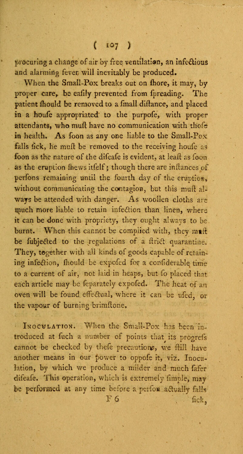 ( 1=7 ) procuring a change of air by free ventlktidn, an infei^Ious and alarming fever, will inevitably be produced. When the Small-Pox breaks out on fliore, it may, by proper care^ be eafily prevented from fpreading. The patient fhould be removed to a fmall diftance, and placed in a houfe appropriated to the purpofe, with proper attendants, who muft have no communication with thofe in health. As foon as any one liable to the Small-Pox falls fick, he muft be removed to the receiving houfe a5 foon as the nature of the difeafe is evident, at leaft as foon as the eruption fhews itfelf; though there are inliances of perfons remaining until the fourth day of the eruptios, without communicating the coTitagioB, but this muft al- ways be attended with danger. As woollen cloths are qiuch more liable to retain infedion than linen, where it can be done with propriety, they ought always to be. burnt. When this cannot be complied with, they mtft be fubjeded to the regulations of a ilrid: quarantine. They, together with all kinds of goods capable of retain- ing infeOion, fiiould be expofed for a confiderable time to a current of air, not laid in heaps, but fo placed that each article may be feparately expofed. The heat of an oven will be found effedual, where it can be ufed, or the vapour of burning brimftone. Inoc¥lation. When the Small-Pox h^s been'in- troduced at fuch a nunaber of points that its progrefs cannot be checked by thefe precautior^, we flijl have another means in our power to oppofe it, viz. Inocu- lation, by which we produce a milder and much fafer difeafe. This operation, which is extremely fimple, mav be performed at any time before a peifoM actually falls ye , fick.