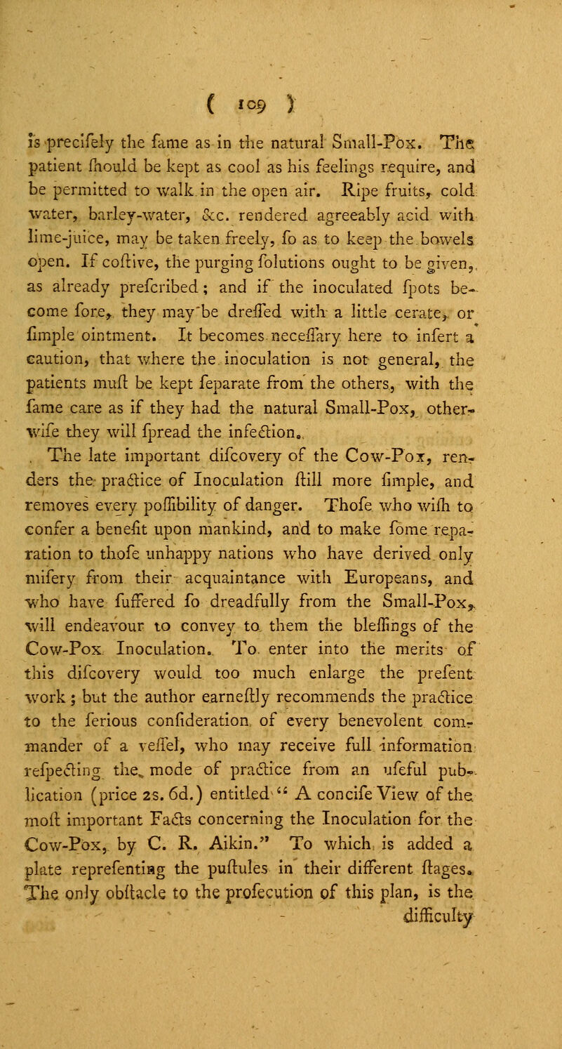 ( 1^9 ) IS preclfely the fame as in the natural Small-Pox. The patient ihould be kept as cool as his feelings require, and be permitted to walk in the open air. Ripe fruits^ cold water, barley-water, occ. rendered agreeably acid- with lime-juice, may be taken freely, fo as to keep the,bowels open. If coitive, the purging folutions ought to be given,, as already prefcribed; and if the inoculated fpots be- come fore, they may'be dreifed with- a little ceratCj- or fimple ointment. It becomes.neceiTary here to infert a caution, that v/here the inoculation is not general, the patients mufl be kept feparate from the others, with the fame care as if they had the natural Small-Pox, other- wife they will fpread the infection. , The late important difcov.ery of the Cow-Pox, ren- ders the- pradlice of Inoculation (till more fimple, and rem.oves every pofTibility of danger. Thofe who wilTi to confer a benefit upon mankind, arid to make fome. repa- ration to thofe unhappy nations who have derived, only niifery from their acquaintance with Europeans, and who have fuifered fo dreadfully from the Small-Pox^ will endeavour to convey to. them the blelfmgs of the Cow-Pox Inoculation. To. enter into the merits of this difcovery would too much enlarge the prefent %vork; but the author earneftly recommends the practice to the ferious confideration, of every benevolent conir mander of a \e(!d, who may receive full information refpeding the^ mode of practice from an ufeful pub-- lication (price 2S. 6d.) entitled  A concife View of the mod important Fads concerning the Inoculation for the Cow-Pox, by C. R. Aikin. To which, is added a plate reprefentiHg the puftules In their different ftages.. The only obllacle to the profecution of this plan, is the difficulty