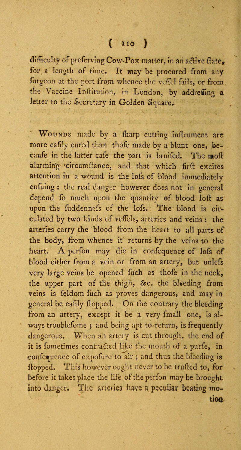 difficulty of prefervlng Cow-Pox matter, in an adire (late, for a length of time. It may be procured from any fiirgeon at the port from whence the vefFel fails, or from the Vaccine InfHtiition, in London, by addrefling a letter to the Secretary in Golden Square. Wounds made by a fliarp cutting inftrument are more eafily cured than thofe made by a blunt one, be- caufe in the latter cafe the part is bruifed. The molt alarming »circumftance, and that which firft excites attention in a wound is the lofs of blood immediately enfuing : the real danger however does not in general depend fo much upon the quantity of blood loft as' upon the fuddennefs of the lofs. The blood is cir- culated by two kinds of vefTels, arteries and veins : the arteries carry the blood from the heart to all parts of the body, from whence it returns by the veins to the heart. A perfon may die In confequence of lofs of blood either from a vein or from an artery, but unlefs very large veins be opened fuch as thofe in the neck, the upper part of the thigh, &c. the bkeding from veins is feldom fuch as proves dangerous, and may in general be eafily (lopped. On the contrary the bleeding from an artery, except it be a very fmall one, is al- ways troublefome ; and being apt tcreturn, is frequently dangerous. When an artery is cut through, the end of it is fometimes contracted like the mouth of a purfe, in confequence of expofure to air ; and thus the bleeding is Hopped. This however ought never to be trufted to, for before it takes place the life of the perfon maybe brought into danger. The arteries have a peculiar beating mo- tion