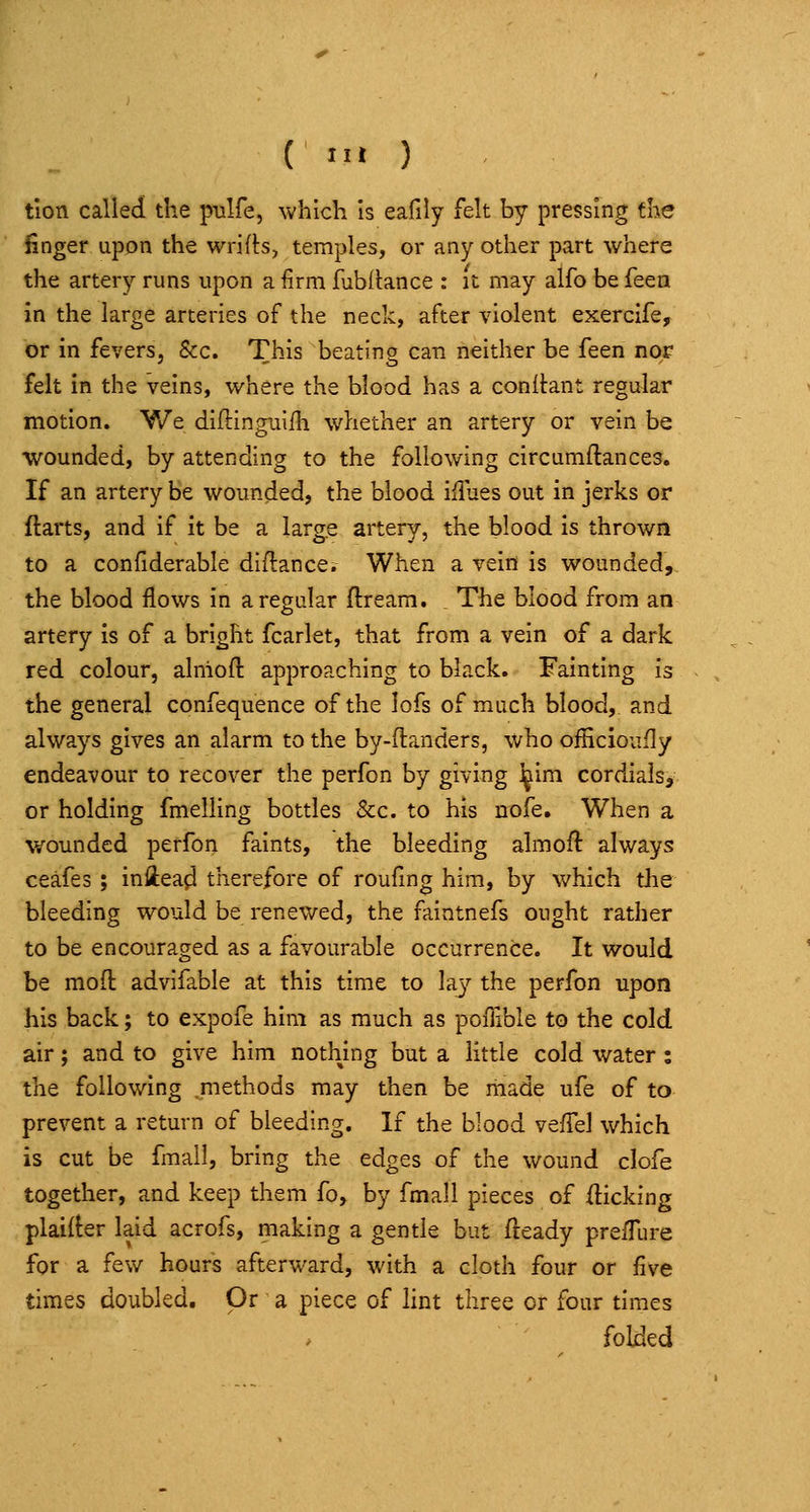 ( > ) tlon called the pulfe, which is eafily felt by pressing the finger upon the wrifh, temples, or any other part where the artery runs upon a firm fubilance : it may alfo be iken in the large arteries of the neck, after violent exercife, or in fevers, &c. This beating can neither be feen nor felt in the veins, where the blood has a conitant regular motion. V/e diftinguifh whether an artery or vein be wounded, by attending to the following circumftances. If an artery be wounded, the blood iHues out in jerks or ftarts, and if it be a large artery, the blood is thrown to a confiderable diftance. When a vein is wounded, the blood flows in a regular ftreara. , The blood from an artery is of a bright fcarlet, that from a vein of a dark red colour, alniofl: approaching to black. Fainting is the general confequence of the lofs of much blood, and always gives an alarm to the by-ftanders, who oiHcioufly endeavour to recover the perfon by giving l^im cordials> or holding fmelling bottles &c. to his nofe. When a wounded perfon faints, the bleeding almoft always ceafes ; iniiea^ therefore of roufing him, by which tlie bleeding would be renewed, the faintnefs ought rather to be encouraged as a favourable occurrence. It would be mofl: advifable at this time to lay the perfon upon his back; to expofe him as much as pofiible to the cold air; and to give him nothing but a little cold water: the following .methods may then be made ufe of to prevent a return of bleeding. If the blood vefTel which is cut be fmall, bring the edges of the wound clofe together, and keep them fo, by fmall pieces of kicking plairter laid acrofs, making a gentle but fceady preiTure for a few hours afterward, with a cloth four or five times doubled. Or a piece of hnt three or four times folded