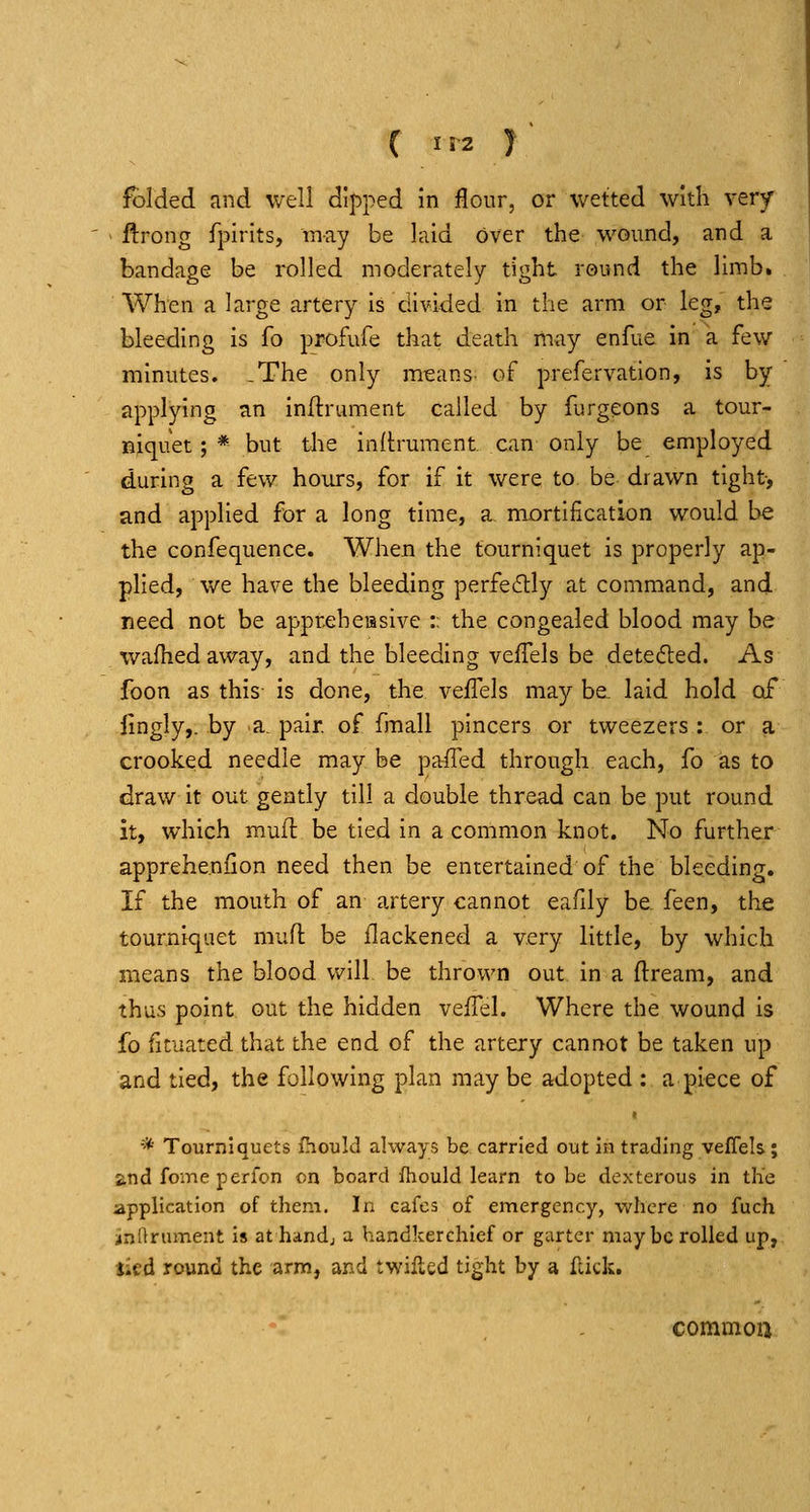 lt)lded and well dipped in flour, or wetted with very ' ftrong fpirits, may be laid over the wound, and a bandage be rolled moderately tight round the limb. When a large artery is divided in the arm or leg, the bleeding is fo profufe that death may enfue in a few minutes. .The only means- of prefervation, is by- applying an indrument called by furgeons a tour- niquet ; * but the inftruraent can only be employed during a few hours, for if it were to be drawn tight, and applied for a long time, a mortification would be the confequence. When the tourniquet is properly ap- plied, we have the bleeding perfedtly at command, and need not be apprehensive : the congealed blood may be wafhed away, and the bleeding velTels be detected. As foon as this is done, the vefTels may be^ laid hold of lingly,. by a, pair, of fmali pincers or tweezers : or a crooked needle may be pafled through each, fo as to draw it out gently till a double thread can be put round it, which mufl be tied in a common knot. No further appreheniion need then be entertained of the bleeding. If the mouth of an artery cannot eafdy be. feen, the tourniquet mufl be flackened a very little, by which means the blood will be thrown out in a flream, and thus point out the hidden vefTel. Where the wound is fo fituated that the end of the artery cannot be taken up and tied, the following plan may be adopted : a piece of * Tourniquets fhould always be carried out in trading veflels; and fomeperfon on board fhould learn to be dexterous in the application of them. In cafes of emergency, where no fuch iinnniment is at handj a handkerchief or garter may be rolled up, jied round the arm, and twilled tight by a flick. commoa