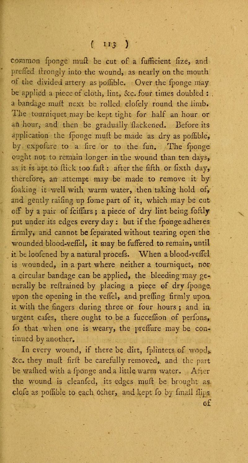 common fponge mufl be cut of a fufficient ilze, and preiTed ilrongly into the wound, as nearly on the mouth of the divided artery as poiTible. Over the fponge may be applied a piece of cloth, lint, &c. four times doubled : , a bandage muit next be rolled clofely round the limb. The tourniquet may be kept tight for half an hour or an hour, and then be gradually flackened. Before its application the fponge muft be made as dry as pofEble, by expofure to a fire or to the fun. The fponge ought not to remain longer in the wound than ten days, as it is apt to ftick too faft : after the fifth or fixth day, therefore, an- attempt may be made to remove it by foaking it well with warm water, then taking hold of, and gently railing up fome part of it, which may be cut oiT by a pair of fciffars; a piece of dry lint being foftly put under its edges every day: but if the fponge adheres firmly, and cannot be feparated without tearing open the wounded brood-velTel, it may be fuffered to remain, until it be loofened by a natural procefs. When a blood-vefTel is wounded, in a part where neither a tourniquet, nor a circular bandage can be applied, the bleeding may ge- nerally be re(l:rained by placing a piece of dry fponge. upon the opening in the veffel, and preffing firmly upoa it with the fingers during three or four hours ; and ia urgent cafes, there ought to be a fuccefiion of perfons, fb that when one is weary, the prefiiire may be con- tinued by another. In every wound, if there be dirt, fplintecsof woodj. Sec. they mu/t firft be carefully removed,, and the part be waflied with a fponge and a litde warm water. After the wound is cleanfed, its edges muft be brought as- clofe as poffible to each Other, and kept fo by fmail Hips 'of