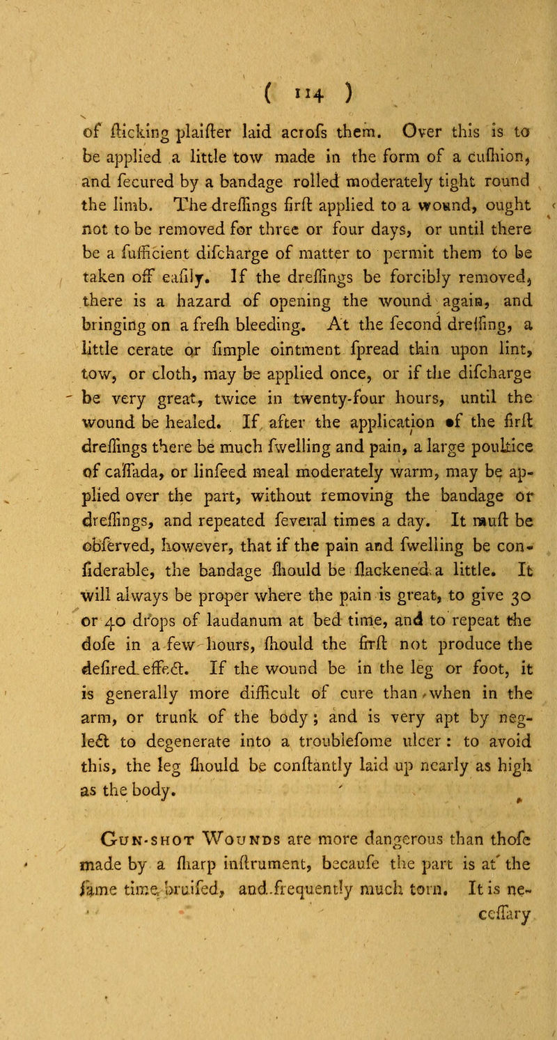 ( >-4 ) of fticking plaifter laid acrofs them. Over this is to be applied a little tow made in the form of a cunuon, and fecured by a bandage rolled moderately tight round the limb. The drefTings firft applied to a wovmd, ought not to be removed for three or four days, or until there be a fufficient difcharge of matter to permit them to be taken off eafilj. If the drellings be forcibly removedj there is a hazard of opening the wound agaia, and bringing on a frefli bleeding. At the fecond drelling, a little cerate or flmple ointment fpread thin upon lint, tow, or cloth, may be applied once, or if the difcharge be very great, twice in twenty-four hours, until the wound be healed. If after the application tf the firfl dreffings there be much fwelling and pain, a large poultice of caSfHida, or linfeed meal moderately warm, may be ap- plied over the part, without removing the bandage or drelTrngs, and repeated feveral times a day. It muft be oBferved, Iiowever, that if the pain and fwelling be con- fiderable, the bandage fliould be flackened, a little. It will always be proper where the pain is great, to give 30 or 40 drops of laudanum at bed time, and to repeat the dofe in a few hours, fiiould the firft not produce the defiredeffeft. If the wound be in the leg or foot, it is generally more difficult of cure than.when in the arm, or trunk of the body; and is very apt by neg- le£l to degenerate into a troublefome ulcer : to avoid this, the leg fliould be conftantly laid up nearly as high as the body. Gun-shot Wounds are more dangerous than thofc made by a fliarp inflrument, becaufe the part is at' the i%mQ time, bruifed, and.frequently much torn. It is ne- cciHiry
