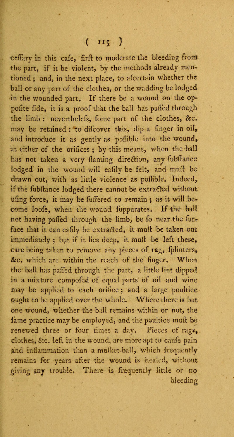 ccfTary In this cafe, firft to moderate the bleedmg froiH the part, if it be violent, by the methods already men- tioned ; and, in the next place, to afcertain whether the ball or any part of the clothes, or the wadding be lodged in the wounded part. If there be a wound on the op- polite fide, it is a proof that the ball has pafied through the limb : neverthelcfs, fome part of the clothes, &c. may be retained : to difcover this, dip a finger in oil, and introduce it as gently as poffible into the wound,. at either of the orifices ; by this means, when the ball has not taken a very flanting diredion, any fubftance lodged in the wound will eafily be felt, and muft be drawn out, with as little violence as poflible. Indeed, if the fubflance lodged there cannot be extracted without ufing force, it may be fuffered to remain ; as it will be- come loofe, when the wound fuppurates. If the ball not having palTed through the hmb^ be fo near the fuc^ face that it can ealily be extracfled, it mull: be taken out immediately ; biit if it lies deep, it mult be left ther-e, care being taken to remove any pieces of rag, fplinters, &c. v/hich are within the reach of the finger. When the ball has pafTed through the part, a little Jint dipped in a mixture compofed of equal parts' of oil and wine may be applied to each orifice; and a large poultice ought to be applied over the whole. Where there is but one wound, whether the ball remains within or not, the fame practice may be enr;ployed, and-the poultice rauft be renewed three or four times a day. Pieces of rags, clothes, &c. left in the wound, are more apt to caufe pain and inflammation than a mufket-ball, which frequently remains for years after the wound is healed, without giving an^ trouble. There is frequentlr httle or no bleeding