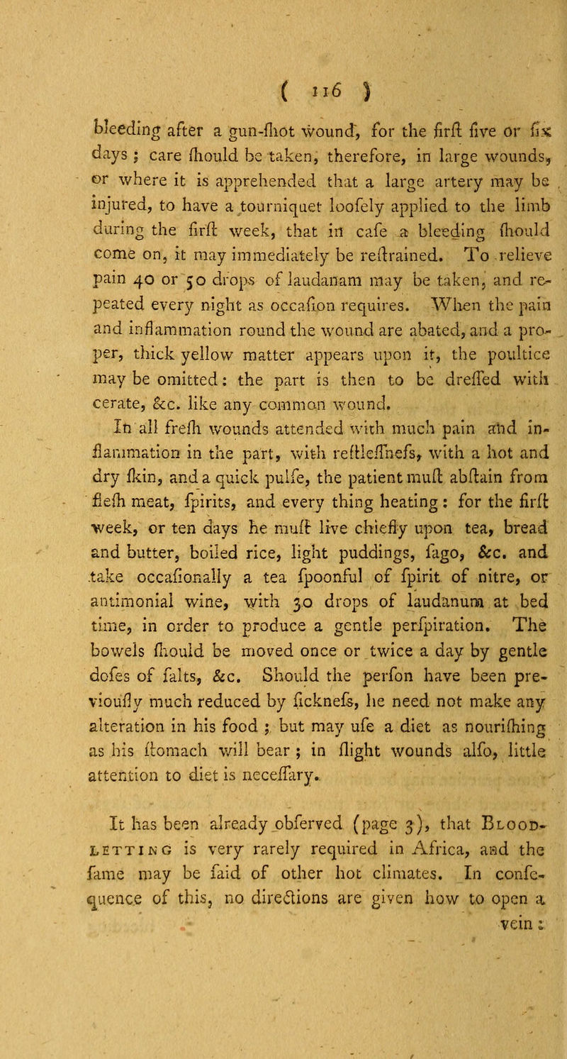 ( '16 ) bleeding after a gun-fliot wound, for the firft five or Hx days ; care fliould be taken, therefore, in large wounds, or where it is apprehended that a large artery may be injured, to have a ^tourniquet loofely applied to the limb during the firfl: week, that in cafe a bleeding (hould come on, it may immediately be retrained. To relieve pain 40 or 50 drop.s of laudanani may be taken, and re- peated every night as occafion requires. When the pain and inflammation round the wound are abated, and a pro- per, thick yellow matter appears upon it, the poultice may be omitted: the part is then to be drefled with cerate, Sec. like any common wound. In all frefh wounds attended with much pain ahd in- ilammatioD in the part, with refllefTnefs^ with a hot and dry fl^in, and a quick pulfe, the patient mud abflain from fieih meat, fpirits, and every thing heating: for the firft week, or ten days he mufir live chiefly upon tea, bread and butter, boiled rice, light puddings, fago, Sec. and -take occafionally a tea fpoonful of fpirit of nitre, or antimoniai wine, with 30 drops of laudanum at bed time, in order to produce a gentle perfpiration. The bowels fiiouid be moved once or twice a day by gentle dofes of falts, &c. Should the perfon have been pre- vioufly much reduced by ficknefs, he need not make any alteration in his food ; but may ufe a diet as nourifliing as his itoraach will bear ; in flight wounds alfo, little attention to diet is necefHiry. It has been already obferved il>'^gQ s)i that Blood- letting is very rarely required in Africa, aad the fame may be faid of other hot climates. In confc- quence of this, no diredions are given how to open a vein;