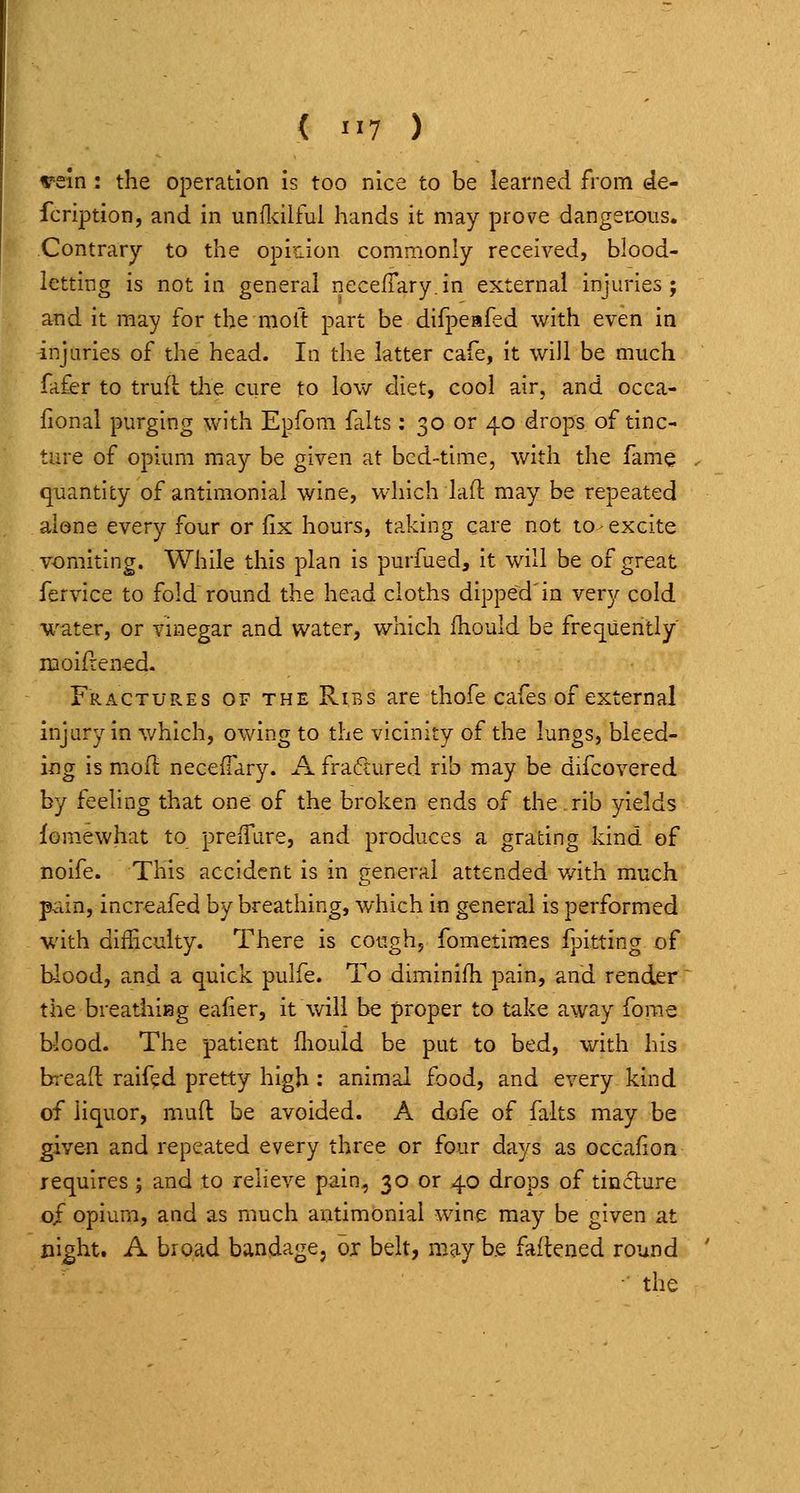 ( >>7 ) rein: the operation is too nice to be learned from de- fcription, and in undxilful hands it may prove dangerous. Contrary to the opinion commonly received, blood- letting is not in general necefTary.in external injuries; and it may for the moft part be difpeafed with even in injuries of the head. In the latter cafe, it will be much fafer to truil the cure to low diet, cool air, and occa- fional purging with Epfora falts : 30 or 40 drops of tinc- ture of opium may be given at bed-time, with the fame quantity of antimonial wine, which laft may be repeated alone every four or fix hours, taking care not to - excite vomiting. While this plan is purfued, it will be of great fervice to fold round the head cloths dipped'in very cold water, or vinegar and water, which fhould be frequently moifrened. Fractures of the Ribs are thofe cafes of external injury in which, owing to the vicinity of the lungs, bleed- ing is mofl necefTary. A fradured rib may be difcovered by feeling that one of the broken ends of the.rib yields fomewhat to preifure, and produces a grating kind of noife. This accident is in general attended v/ith much p^iin, increafed by breathing, which in general is performed with difficulty. There is cough, fometimes fpitting of blood, and a quick pulfe. To diminifh pain, and render^ the breathiBg ealier, it Vv^ill be proper to take away forae blood. The patient fliould be put to bed, with his bread raifed pretty high: animal food, and every kind of liquor, mufl be avoided. A dofe of falts may be given and repeated every three or four days as occafion requires ; and to relieve pain, 30 or 40 drops of tincture of opium, and as much antimonial wine may be given at night. A broad bandage, ox belt, may be faflened round ■ the