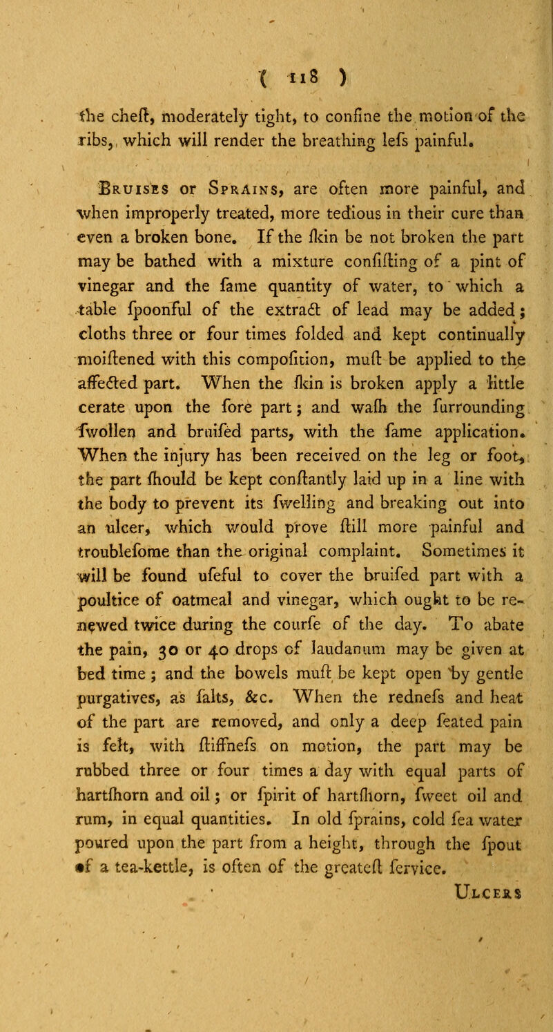 the cheft, moderately tight, to confine the motion of the ribs J, which will render the breathing lefs painful. Bruises or Sprains, are often more painful, and %vhen improperly treated, more tedious in their cure thaa even a broken bone. If the fldn be not broken the part may be bathed with a mixture confifUng of a pint of vinegar and the fame quantity of water, to which a table fpoonful of the extract of lead may be added; cloths three or four times folded and kept continually moiftened with this compolitlon, muft be applied to the afFe<5ted part. When the fldn is broken apply a little cerate upon the fore part; and wafh the furrounding fwollen and bruifed parts, with the fame application. When the injury has been received on the leg or foot^ the part fhould be kept conftantly laid up in a line with the body to prevent its fv/elling and breaking out into an ulcer, which would prove ftill more painful and troublefome than the original complaint. Sometimes it will be found ufeful to cover the bruifed part with a poultice of oatmeal and vinegar, which ought to be re- newed twice during the courfe of the day. To abate the pain, 30 or 40 drops of laudanum may be given at bed time ; and the bowels muft be kept open 1)y gentle purgatives, as falts, &c. When the rednefs and heat of the part are removed, and only a deep feated pain is felt, with ftiffnefs on motion, the part may be rubbed three or four times a day with equal parts of hartlhorn and oil; or fpirit of hartfliorn, fvveet oil and rum, in equal quantities. In old fprains, cold fea water poured upon the part from a height, through the fpout •f a tea-kettle, is often of the grcatcfl feryice. Ulcers
