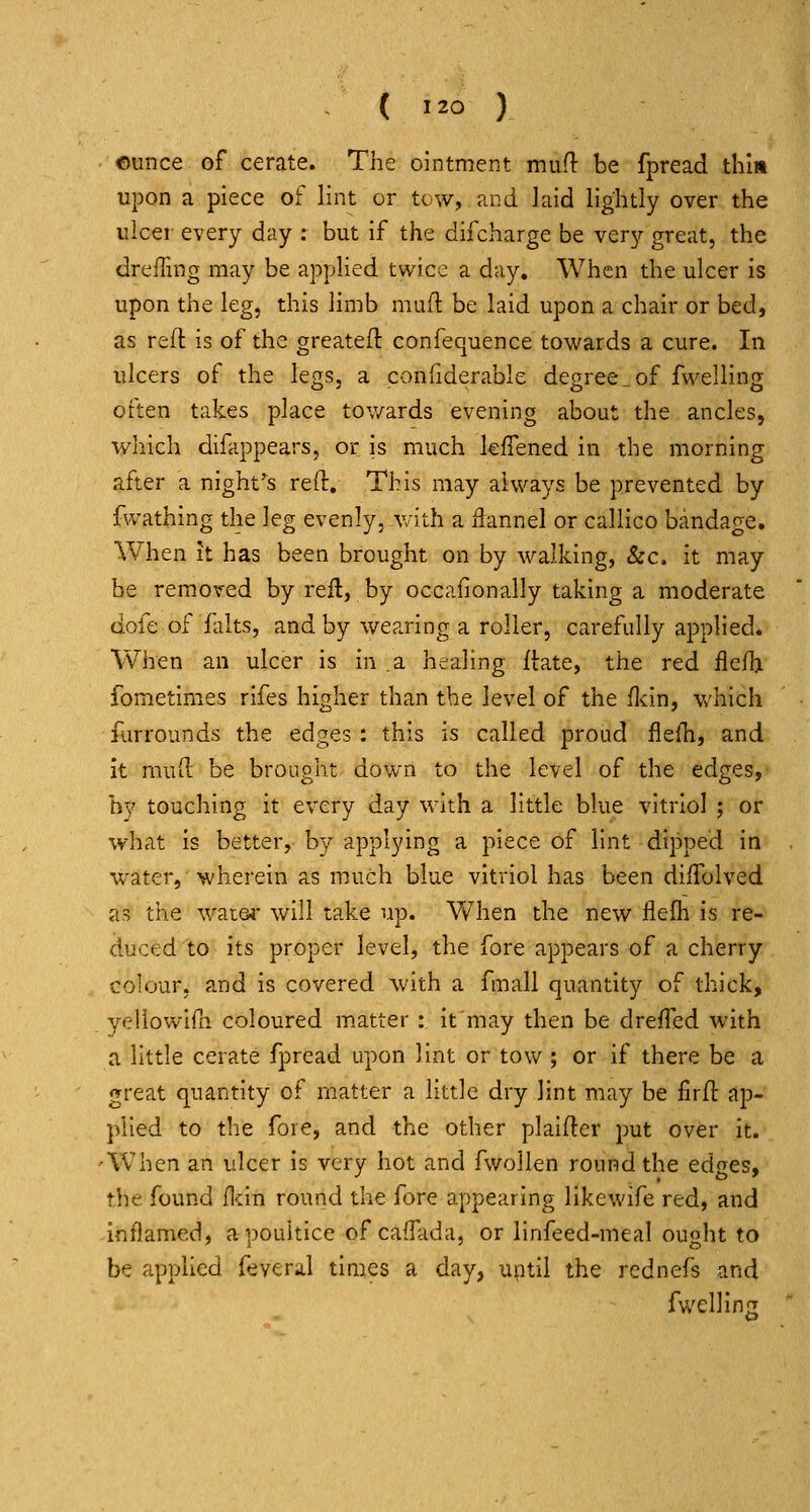 ounce of cerate. The ointment mufl be fpread thin upon a piece of lint or tow, and laid lightly over the ulcer every day : but if the difcharge be very great, the drelTing may be applied twice a day. When the ulcer is upon the leg, this limb mufl: be laid upon a chair or bed, as reft is of the greateft confequence towards a cure. In ulcers of the legs, a confiderable degree,.of fwelling often takes place towards evening about the ancles, which difappears, or is much leiTened in the morning after a night^s reft. This may always be prevented by fvvatbing the leg evenly, with a flannel or callico bandage. When It has been brought on by walking, &c. it may be removed by reft, by occafionally taking a moderate dofe of flilts, and by wearing a roller, carefully applied. When an ulcer is in a healing ftate, the red flefh fbmetimes rifes higher than the level of the flcin, which furrounds the edges: this is called proud fieili, and It muft be brought down to the level of the edges, hy touching it every day with a little blue vitriol ; or what Is better, by applying a piece of lint dipped in water,-wherein as much blue vitriol has been diftblved as the wat64- will take up. When the new flelh is re- duced to its proper level, the fore appears of a cherry colour, and is covered with a fmall quantity of thick, yellowlfn coloured matter :, it'may then be drefTed with a little cerate fpread upon lint or tow; or if there be a great quantity of matter a little dry lint may be firft ap- plied to the fore, and the other plaifter put over It. •When an ulcer is very hot and fwoJlen round the edges, the found flcln round the fore appearing like wife red, and inflamed, a poultice of cafTada, or linfeed-meal ought to be applied fevera.1 tlaies a day, until the rednefs and fwelllns